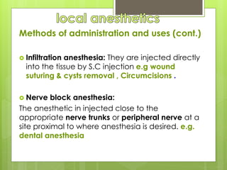 Methods of administration and uses (cont.)
 Infiltration anesthesia: They are injected directly
into the tissue by S.C injection e.g wound
suturing & cysts removal , Circumcisions .
 Nerve block anesthesia:
The anesthetic in injected close to the
appropriate nerve trunks or peripheral nerve at a
site proximal to where anesthesia is desired. e.g.
dental anesthesia
 