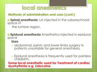 Methods of administration and uses (cont.)
 Spinal anesthesia: LA injected in the subarachnoid
space in
the lumbar region.
 Epidural anesthesia Anesthetics injected in epidural
space
Uses
 abdominal, pelvic and lower limbs surgery in
patients unsuitable for general anesthesia.
 Epidural anesthesia is frequently used for painless
childbirth.
Some local anesthetic used for Treatment of cardiac
dysrhythmia e.g. Lidocaine
 
