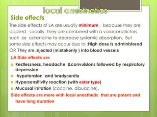 Side effects
The side effects of LA are usually minimum , because they are
applied Locally. They are combined with a vasoconstrictors
such as adrenaline to decrease systemic absorption. But
some side effects may occur due to :High dose is administered
OR They are injected (mistakenly ) into blood vessels
LA Side effects are
 Restlessness, headache &convulsions followed by respiratory
depression
 hypotension and bradycardia
 Hypersensitivity reaction (with ester type)
 Mucosal irritation (cocaine, dibuacine).
Side effects are more with local anesthetic that are potent and
have long duration
 