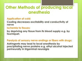 Other Methods of producing local
anesthesia
Application of cold:
Cooling decreases excitability and conductivity of
nerve
Ischemia to tissues:
by depriving any tissue from its blood supply e.g. by
tourniquet.
Paralysis of sensory nerve endings or fibers with drugs:
Astringents may lead to local anesthesia by
precipitating nerve proteins e.g. ethyl alcohol injected
perineurally in trigeminal neuralgia
 