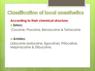 According to their chemical structure:
 Esters:
Cocanie, Procaine, Benzocaine & Tetracaine
 Amides:
Lidocanie (xylocaine, ligocaine), Prilocaiine,
Mepivacaine & Dibucaine.
 