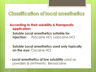 According to their solubility & therapeutic
application:
- Soluble Local anesthetics suitable for
injection: Procaine HCl, Lidocaine HCl
- Soluble Local anesthetics used only topically
on the eye: Cocaine HCl
- Local anesthetics of low solubility used as
powders & ointments: Benzocaine
 