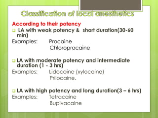 According to their potency
 LA with weak potency & short duration(30-60
min)
Examples: Procaine
Chloroprocaine
 LA with moderate potency and intermediate
duration (1 - 3 hrs)
Examples: Lidocaine (xylocaine)
Prilocaine.
 LA with high potency and long duration(3 – 6 hrs)
Examples: Tetracaine
Bupivacaine
 