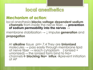 Mechanism of action:
local anesthesia blocks voltage dependent sodium
channels from inside the nerve fiber. → prevention
of sodium permeability into the nerves →
membrane stabilization → ↓ impulse generation and
propagation
At alkaline tissue pH= 7.4 They are Unionized
molecules → pass easily through membrane lipid
of nerve fiber → reach cytoplasm ( ionized +
unionized)→ the ionized form bind to Na+
channels blocking Na+ influx prevent initiation
of AP
 