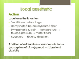 Action
Local anesthetic action
 Small fibers before large
 Demylinated before mylinated fiber
 Sympathetic & pain → temperature →
touch& pressure → motor fibers
 Recovery → reverse direction.
Addition of adrenaline→ vasoconstriction→
↓absorption of LA →↓spread →↑duration&
↓toxicity
 