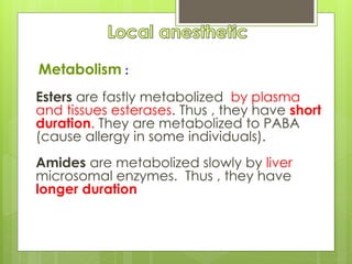 Metabolism :
Esters are fastly metabolized by plasma
and tissues esterases. Thus , they have short
duration. They are metabolized to PABA
(cause allergy in some individuals).
Amides are metabolized slowly by liver
microsomal enzymes. Thus , they have
longer duration
 
