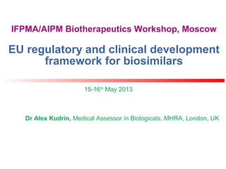 IFPMA/AIPM Biotherapeutics Workshop, Moscow
EU regulatory and clinical development
framework for biosimilars
15-16th
May 2013
Dr Alex Kudrin, Medical Assessor in Biologicals, MHRA, London, UK
 