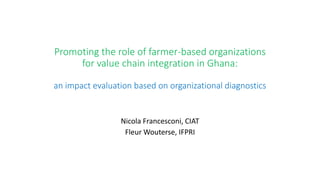 Promoting the role of farmer-based organizations 
for value chain integration in Ghana: 
an impact evaluation based on organizational diagnostics 
Nicola Francesconi, CIAT 
Fleur Wouterse, IFPRI 
 
