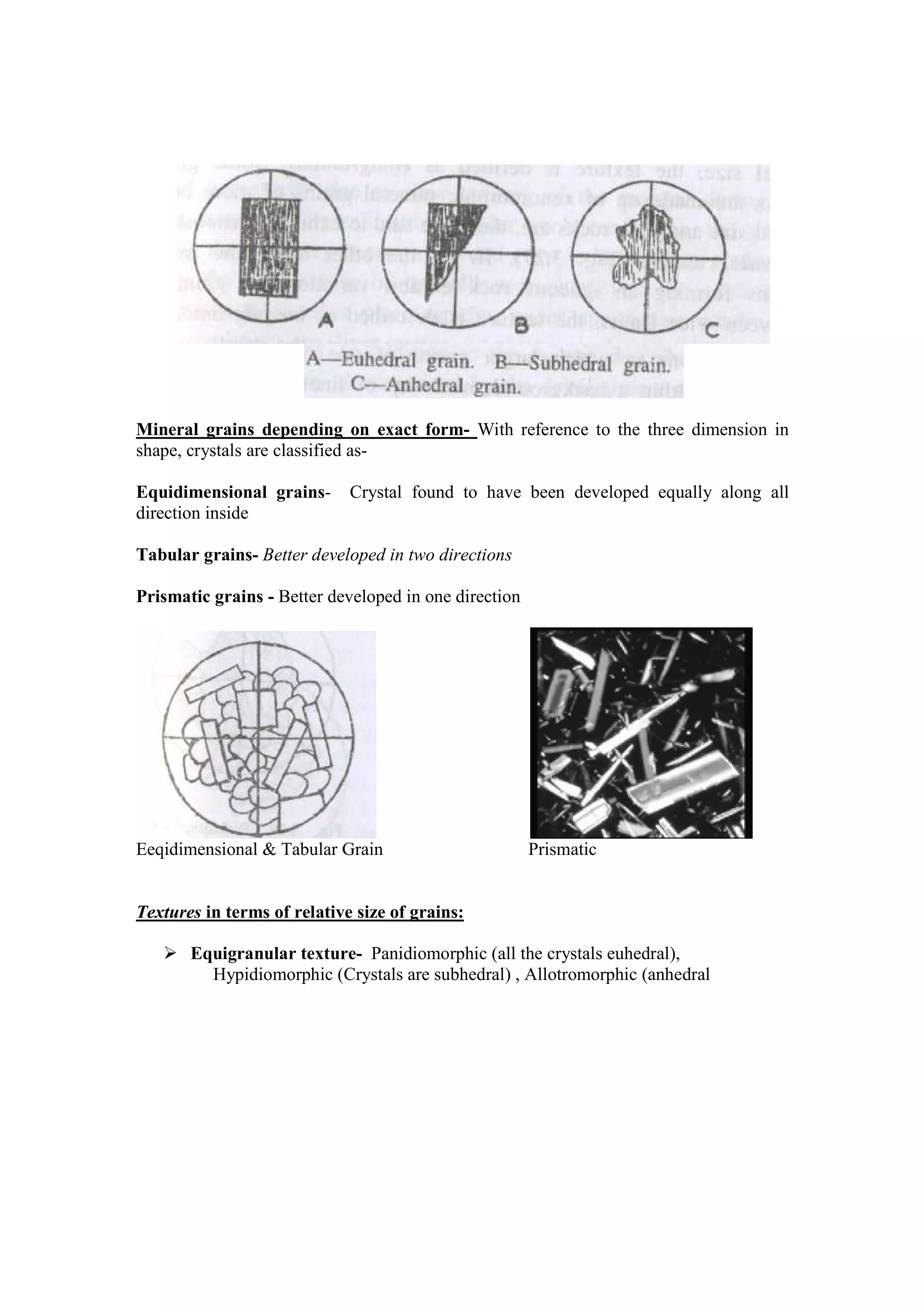 Mineral grains depending on exact form- With reference to the three dimension in
shape, crystals are classified as-
Equidimensional grains- Crystal found to have been developed equally along all
direction inside
Tabular grains- Better developed in two directions
Prismatic grains - Better developed in one direction
Eeqidimensional & Tabular Grain Prismatic
Textures in terms of relative size of grains:
Equigranular texture- Panidiomorphic (all the crystals euhedral),
Hypidiomorphic (Crystals are subhedral) , Allotromorphic (anhedral
 
