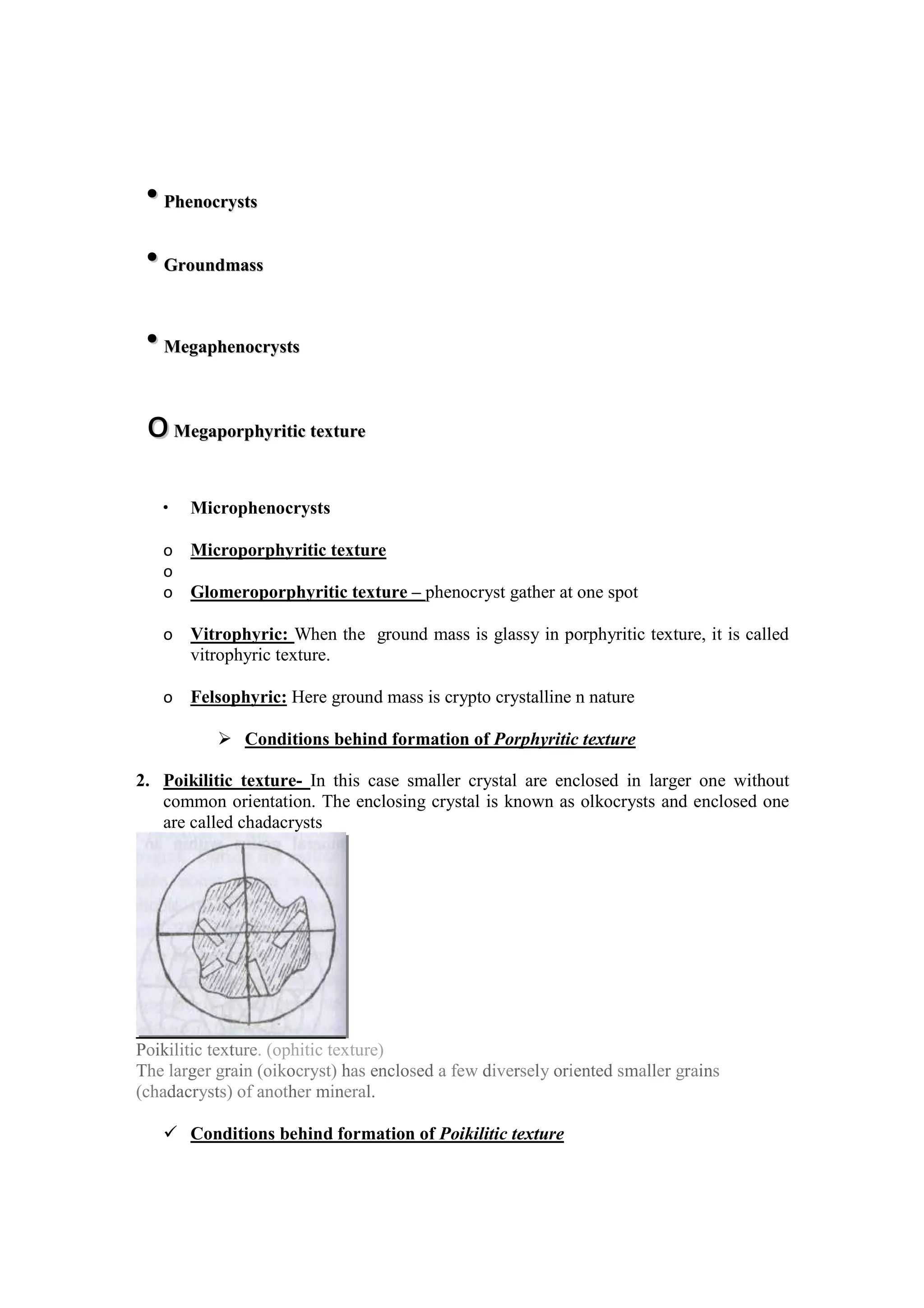 • Microphenocrysts
o Microporphyritic texture
o
o Glomeroporphyritic texture – phenocryst gather at one spot
o Vitrophyric: When the ground mass is glassy in porphyritic texture, it is called
vitrophyric texture.
o Felsophyric: Here ground mass is crypto crystalline n nature
Conditions behind formation of Porphyritic texture
2. Poikilitic texture- In this case smaller crystal are enclosed in larger one without
common orientation. The enclosing crystal is known as olkocrysts and enclosed one
are called chadacrysts
Poikilitic texture. (ophitic texture)
The larger grain (oikocryst) has enclosed a few diversely oriented smaller grains
(chadacrysts) of another mineral.
Conditions behind formation of Poikilitic texture
••PPhheennooccrryyssttss
••GGrroouunnddmmaassss
••MMeeggaapphheennooccrryyssttss
ooMMeeggaappoorrpphhyyrriittiicc tteexxttuurree
 