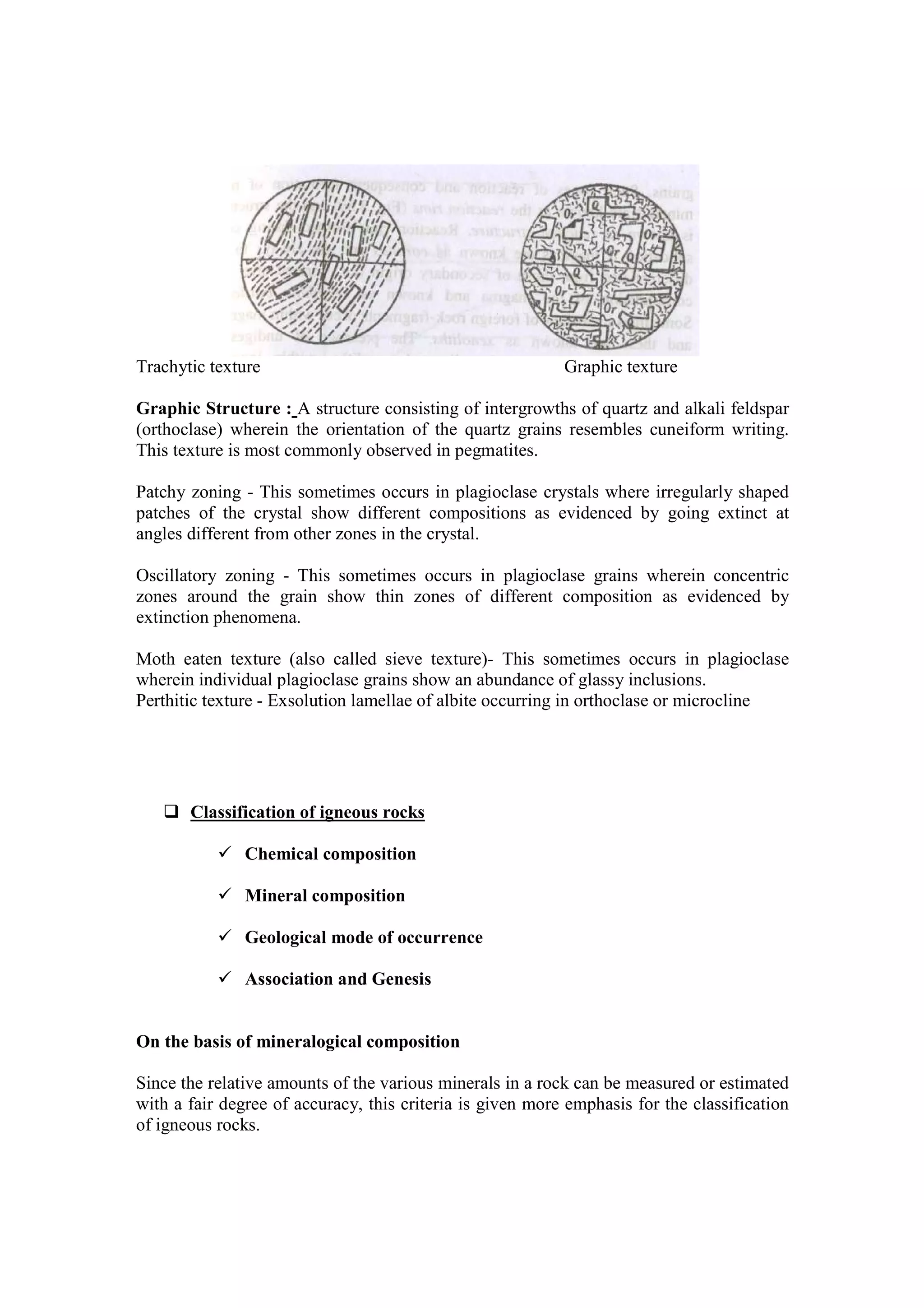 Trachytic texture Graphic texture
Graphic Structure : A structure consisting of intergrowths of quartz and alkali feldspar
(orthoclase) wherein the orientation of the quartz grains resembles cuneiform writing.
This texture is most commonly observed in pegmatites.
Patchy zoning - This sometimes occurs in plagioclase crystals where irregularly shaped
patches of the crystal show different compositions as evidenced by going extinct at
angles different from other zones in the crystal.
Oscillatory zoning - This sometimes occurs in plagioclase grains wherein concentric
zones around the grain show thin zones of different composition as evidenced by
extinction phenomena.
Moth eaten texture (also called sieve texture)- This sometimes occurs in plagioclase
wherein individual plagioclase grains show an abundance of glassy inclusions.
Perthitic texture - Exsolution lamellae of albite occurring in orthoclase or microcline
Classification of igneous rocks
Chemical composition
Mineral composition
Geological mode of occurrence
Association and Genesis
On the basis of mineralogical composition
Since the relative amounts of the various minerals in a rock can be measured or estimated
with a fair degree of accuracy, this criteria is given more emphasis for the classification
of igneous rocks.
 