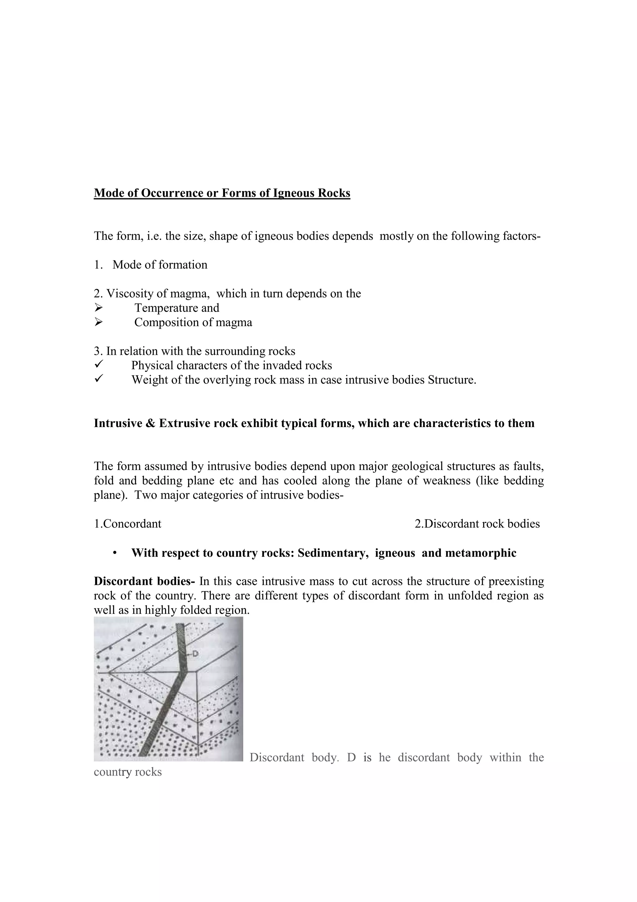 Mode of Occurrence or Forms of Igneous Rocks
The form, i.e. the size, shape of igneous bodies depends mostly on the following factors-
1. Mode of formation
2. Viscosity of magma, which in turn depends on the
Temperature and
Composition of magma
3. In relation with the surrounding rocks
Physical characters of the invaded rocks
Weight of the overlying rock mass in case intrusive bodies Structure.
Intrusive & Extrusive rock exhibit typical forms, which are characteristics to them
The form assumed by intrusive bodies depend upon major geological structures as faults,
fold and bedding plane etc and has cooled along the plane of weakness (like bedding
plane). Two major categories of intrusive bodies-
1.Concordant 2.Discordant rock bodies
• With respect to country rocks: Sedimentary, igneous and metamorphic
Discordant bodies- In this case intrusive mass to cut across the structure of preexisting
rock of the country. There are different types of discordant form in unfolded region as
well as in highly folded region.
Discordant body. D is he discordant body within the
country rocks
 