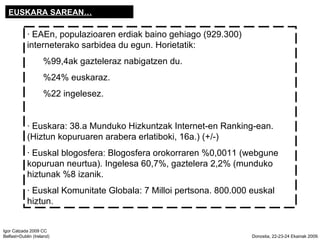 EUSKARA SAREAN  EAEn, populazioaren erdiak baino gehiago (929.300) interneterako sarbidea du egun. Horietatik:  %99,4ak gazteleraz nabigatzen du.  %24% euskaraz. %22 ingelesez.  Euskara: 38.a Munduko Hizkuntzak Internet-en Ranking-ean. (Hiztun kopuruaren arabera erlatiboki, 16a.) (+/-)   Euskal blogosfera: Blogosfera orokorraren %0,0011 (webgune kopuruan neurtua). Ingelesa 60,7%, gaztelera 2,2% (munduko hiztunak %8 izanik.  Euskal Komunitate Globala: 7 Milloi pertsona. 800.000 euskal hiztun. 