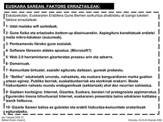 EUSKARA SAREAN, FAKTORE ERRAZTAILEAK: Eskatzekotan, Euskararen Erabilera Gune Berrien sorkuntza ahalbidetu al izango luketen faktore erraztaileak: 1 Udal mailako wifi sarbideak. 2 Gune fisiko eta erlaziozko  bottom-up  diseinuarekin. Azpiegitura konektatuak erdietsi maila mikro-lokalean (auzuneak). 3 Pentsamendu libreko gune sozialak. 4 Software librearen aldeko apustua. (Microsoft?) 5 Web 2.0 herramintaren gizarteratze prozesu arin eta azkarra. 6 Domeinuak. 7 Komunitate birtualei, sozialki egituratu daitezen, guneak probestu. 8 Betiko edukietatik urrundu, nahasketa, eta euskara banguardiaren marka guztion artean eginez. Publiko berriak, euskaldunberriak eta etorkinak erakarri. Beste hizkuntzekin nahastu mundu endogamikoak (sektarioak) ahal den neurrian sahiestuz. 9 Gazteen kontsigna: Internet, Gizartea, Euskara, beraien rol protagnoista azpimarratuz. Eguneroko tresna bihurtuarazi Internet, euskararen presentzia baino edukiaren kalitatea izanik helburua. 10 Gizarte Sareen balioa ez gutxietsi eta erabili hizkuntza-komunitate orotarikoak egituratzeko. 