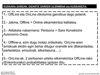 EUSKARA SAREAN, GIZARTE SAREEN ULERMENA eta KUDEAKETA: 1.- OffLine eta OnLine dikotomia gainditua dago jadanik. 2.- Jakina, Offline > Online elkarrekintza kalitatea. 3.- Aldaketa nabarmena: Pertsona = Sare Konektotre Autonomo Osoa. 4.- Offline-a, ezin dugu inolaz ordezkatu. OnLine-aren arriskuak ekidin egin behar ditugur oraindik ere (Bakardadea, partaidetza, emozioak, elkartasuna,) 5.- OnLine-ak, 2 pertsonen arteko elkarrekintza OffLine-rako (Enkontrurako) probabilitatea igotzen ditu. 