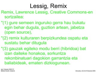 Lessig, Remix Remix, Lawrence Lessig, Creative Commons-en sortzailea: &quot;(1) gure semeen inguruko gerra hau bukatu egin behar dugula, guztion artean, jabetza (open source), &quot;(2) remix kulturaren berpizkundea ospatu eta sustatu behar ditugula &quot;(3) gauzak egiteko modu berri (hibridoa) bat izan daiteke honakoa, sorkuntza rekonbinatuari dagokion garrantzia eta baliabideak, ematen dizkiogunean. 