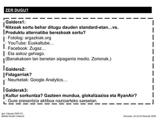 ZER DUGU? Galdera1:  Nitxoak sortu behar ditugu dauden standard-etanvs.  Produktu alternatibo berezkoak sortu?  Fotolog: argazkiak.org  YouTube: Euskaltube  Facebook: Zugaz  Eta askoz gehiago.  (Banakakoen lan benetan aipagarria medio. Zorionak.) Galdera2:  Fidagarriak?  Neurketak: Google Analytics Galderak3:  Kultur sorkuntza? Gazteen mundua, glokalizazioa eta RyanAir?  Gure presentzia aktiboa nazioarteko sareetan.  