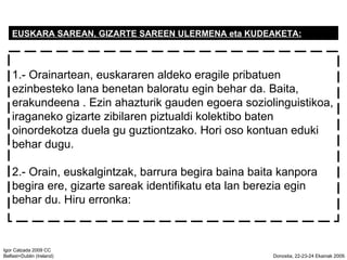 EUSKARA SAREAN, GIZARTE SAREEN ULERMENA eta KUDEAKETA: 1.- Orainartean, euskararen aldeko eragile pribatuen ezinbesteko lana benetan baloratu egin behar da. Baita, erakundeena . Ezin ahazturik gauden egoera soziolinguistikoa, iraganeko gizarte zibilaren piztualdi kolektibo baten oinordekotza duela gu guztiontzako. Hori oso kontuan eduki behar dugu. 2.- Orain, euskalgintzak, barrura begira baina baita kanpora begira ere, gizarte sareak identifikatu eta lan berezia egin behar du. Hiru erronka: 