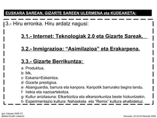 EUSKARA SAREAN, GIZARTE SAREEN ULERMENA eta KUDEAKETA: 3.- Hiru erronka. Hiru ardatz nagusi: 3.1.- Internet: Teknologiak 2.0 eta Gizarte Sareak.  3.2.- Inmigrazioa: Asimilazioa eta Erakarpena. 3.3.- Gizarte Berrikuntza:  a Produktua,  b Mk,  c Eskaria>Eskeintza. d Gizarte prestigioa.  e Abanguardia, barrura eta kanpora. Kanpotik barrurako begira landu. f  Irekia eta nazioartekotza. g Kultur aniztasuna: Elkarbizitza eta elkarsorkuntza beste hizkuntzekin. h Experimentazio kultura: Nahasketa  eta Remix kultura ahalbidetuz. 
