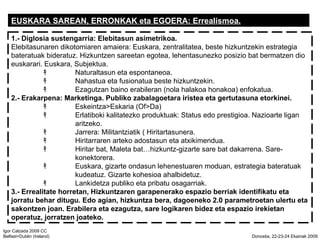 EUSKARA SAREAN, ERRONKAK eta EGOERA: Errealismoa. 1.-   Diglosia sustengarria: Elebitasun asimetrikoa. Elebitasunaren dikotomiaren amaiera: Euskara, zentralitatea, beste hizkuntzekin estrategia bateratuak bideratuz. Hizkuntzen sareetan egotea, lehentasunezko posizio bat bermatzen dio euskarari. Euskara, Subjektua. ? Naturaltasun eta espontaneoa. ? Nahastua eta fusionatua beste hizkuntzekin. ? Ezagutzan baino erabileran (nola halakoa honakoa) enfokatua. 2.- Erakarpena: Marketinga. Publiko zabalagoetara iristea eta gertutasuna etorkinei. ? Eskeintza>Eskaria (Of>Da) ? Erlatiboki kalitatezko produktuak: Status edo prestigioa. Nazioarte ligan  aritzeko. ? Jarrera: Militantziatik ( Hiritartasunera. ? Hiritarraren arteko adostasun eta atxikimendua. ? Hiritar bat, Maleta bathizkuntz-gizarte sare bat dakarrena. Sare- konektorera. ? Euskara, gizarte ondasun lehenestuaren moduan, estrategia bateratuak  kudeatuz. Gizarte kohesioa ahalbidetuz. ? Lankidetza publiko eta pribatu osagarriak. 3.- Errealitate horretan, Hizkuntzaren garapenerako espazio berriak identifikatu eta jorratu behar ditugu. Edo agian, hizkuntza bera, dagoeneko 2.0 parametroetan ulertu eta sakontzen joan. Erabilera eta ezagutza, sare logikaren bidez eta espazio irekietan operatuz, jorratzen joateko. 