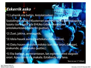 Eskerrik asko 1) Lehenik eta behin, Antolatzaileei: Soziolinguistikako Klusterrari partehartzeko gonbidapena luzatu izanagatik eta EHUko Udako Ikastaroen antolakuntzako talde fin guztiari. 2) Zuei, jakina, arretagatik, 3) Ideia hauek aurrez partekatu dudan orori, 4) Datu hauen ekoizle-ondoko izan den orori, (blogari, erakunde, gizabanako guztiei,) 5) Eta batipat, aurrerantzean, lan egiteko prest dagoen orori. Apustua ez da makala. Eztabaida eta lana.  Born to see 11 (O?ati)  