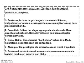 2.0 Paradigmaren atezuan: Zenbait lan-hipotesi  (eztabaida eta lan egiteko). 1 Euskarak, hizkuntza gutxiengotu izatearen txikitasun, malgutasun, arintasun, erakargarritasun eta mugikortasuna bere alde jarri behar du. 2 Errealitate fisikoa hor dago, egongo da, eta dena da. Bere erronka eta kezkekin. Baina Errealitatea den bezala ikustea komenigarria da. 3 Ondo: Baina, Gune berriak konkistatu behar dira. Modu naturalean, espontaneoan eta sortzailean.  4 Abanguardia, prestigioa eta ezberdintasuna izanik irizpideak. 5 Sarearen kontzeptua euskararen sustapenaren muinean eta egiteko moduaren ardatza izan liteke. 