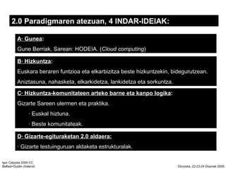 2.0 Paradigmaren atezuan, 4 INDAR-IDEIAK:  A Gunea :   Gune Berriak, Sarean: HODEIA. ( Cloud computing ) C Hizkuntza-komunitateen arteko barne eta kanpo logika :  Gizarte Sareen ulermen eta praktika.  Euskal hiztuna.  Beste komunitateak. B Hizkuntza :   Euskara beraren funtzioa eta elkarbizitza beste hizkuntzekin, bidegurutzean.  Aniztasuna, nahasketa, elkarkidetza, lankidetza eta sorkuntza. D Gizarte-egituraketan 2.0 aldaera:  Gizarte testuinguruan aldaketa estrukturalak. 