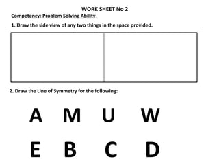 1. Draw the side view of any two things in the space provided.
2. Draw the Line of Symmetry for the following:
A M U W
E B C D
WORK SHEET No 2
Competency: Problem Solving Ability.
 