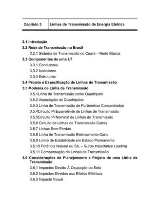 Capítulo 3 Linhas de Transmissão de Energia Elétrica
3.1 Introdução
3.2 Rede de Transmissão no Brasil
3.2.1 Sistema de Transmissão no Ceará – Rede Básica
3.3 Componentes de uma LT
3.3.1 Condutores
3.3.2 Isoladores
3.3.3 Estruturas
3.4 Projeto e Especificação de Linhas de Transmissão
3.5 Modelos de Linha de Transmissão
3.5.1Linha de Transmissão como Quadripolo
3.5.2 Associação de Quadripolos
3.5.3 Linha de Transmissão de Parâmetros Concentrados
3.5.4Circuito Pi Equivalente de Linhas de Transmissão
3.5.5Circuito Pi Nominal de Linhas de Transmissão
3.5.6 Circuito de Linhas de Transmissão Curtas
3.5.7 Linhas Sem Perdas
3.5.8 Linha de Transmissão Eletricamente Curta
3.5.9 Limite de Estabilidade em Estado Permanente
3.5.10 Potência Natural ou SIL – Surge Impedance Loading
3.5.11 Compensação de Linhas de Transmissão
3.6 Considerações de Planejamento e Projeto de uma Linha de
Transmissão
3.6.1 Impactos Devido À Ocupação do Solo
3.6.2 Impactos Devidos aos Efeitos Elétricos
3.6.3 Impacto Visual
 