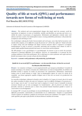 International Journal of Advanced Engineering, Management and Science (IJAEMS) [Vol-6, Issue-5, May-2020]
https://dx.doi.org/10.22161/ijaems.65.1 ISSN: 2454-1311
www.ijaers.com Page | 194
Quality of life at work (QWL) and performance:
towards new forms of well-being at work
Prof Bouchra BELMOUFFEQ
Laboratoire de Recherche Nouvelle Economie et Développement (LARNED)
Abstract— The technical and socio-organizational changes that deeply mark the economic world the
expectations of employees in terms of availability, mobility and flexibility are growing and invite us to
rethink the modes of governance of organizations. Robotization and digitization certainly make work
abstract and more creative, but metamorphosis means crossing profitability performance with productivity
of employees and will-being at work.
New technologies reducing the border between family and work space, more than half of executives work
outside of the company, as it is difficult to escape the pressure of ", all the time, right now". Dead work tends
to replace living work and challenges the human resources function which is required to accompany
transformations in order to preserve a favorable, motivating and rewarding social climate in order to
acquire highly qualified human potential and ensure its conservation and development.
The HR manager is not a psychologist or a psychotherapist. Its mission is not to resolve the personal,
relational or emotional difficulties of its employees. However, its responsibility is to generate the best
working conditions to boost their performance. He is called upon to create a pleasant, more agile and more
flexible environment where everyone will give the best of himself.
Keywords— economic world, performance with productivity, psychotherapist.
Qualité de vie au travail (QVT) et performance : vers des nouvelles formes de bien être au travail
Prof Bouchra BELMOUFFEQ
Résumé— Les mutations techniques et socio-organisationnelles qui marquent profondément l’actualité du
monde économique et les attentes croissantes des collaborateurs en termes de disponibilité, de mobilité et de
flexibilité invitent à repenser les modes de gouvernance des organisations. Robotisation, numérisation
rendent certes le travail abstrait et créatif mais la métamorphose impose de croiser les calculs de la
rentabilité aux formes appropriés capables d’aligner entre le bien être au travail et la productivité des
collaborateurs.
Les nouvelles technologies réduisant la frontière entre la famille et le l’espace de travail, plus de la moitié
des cadres travaillent en dehors des murs de l’entreprise, tant il est difficile d'échapper à la pression du ",
tout le temps, tout de suite". Le travail mort tend à remplacer le travail vivant et interpelle la fonction
ressources humaine qui est tenu accompagner les transformations afin de préserver un climat social
favorable, motivant et valorisant pour se doter d’un potentiel humain hautement qualifié et assurer sa
conservation et son développement.
Le manager RH n’est pas un psychologue ou un psychothérapeute. Sa mission ne consiste pas à régler les
difficultés personnelles, relationnelles ou émotionnelles de ses collaborateurs. Toutefois sa responsabilité
consiste à générer les meilleures conditions de travail pour booster leur rendement. Il est appelé à créer un
cadre agréable, plus agile et plus flexible où chacun donnera le meilleur de lui-même.
 