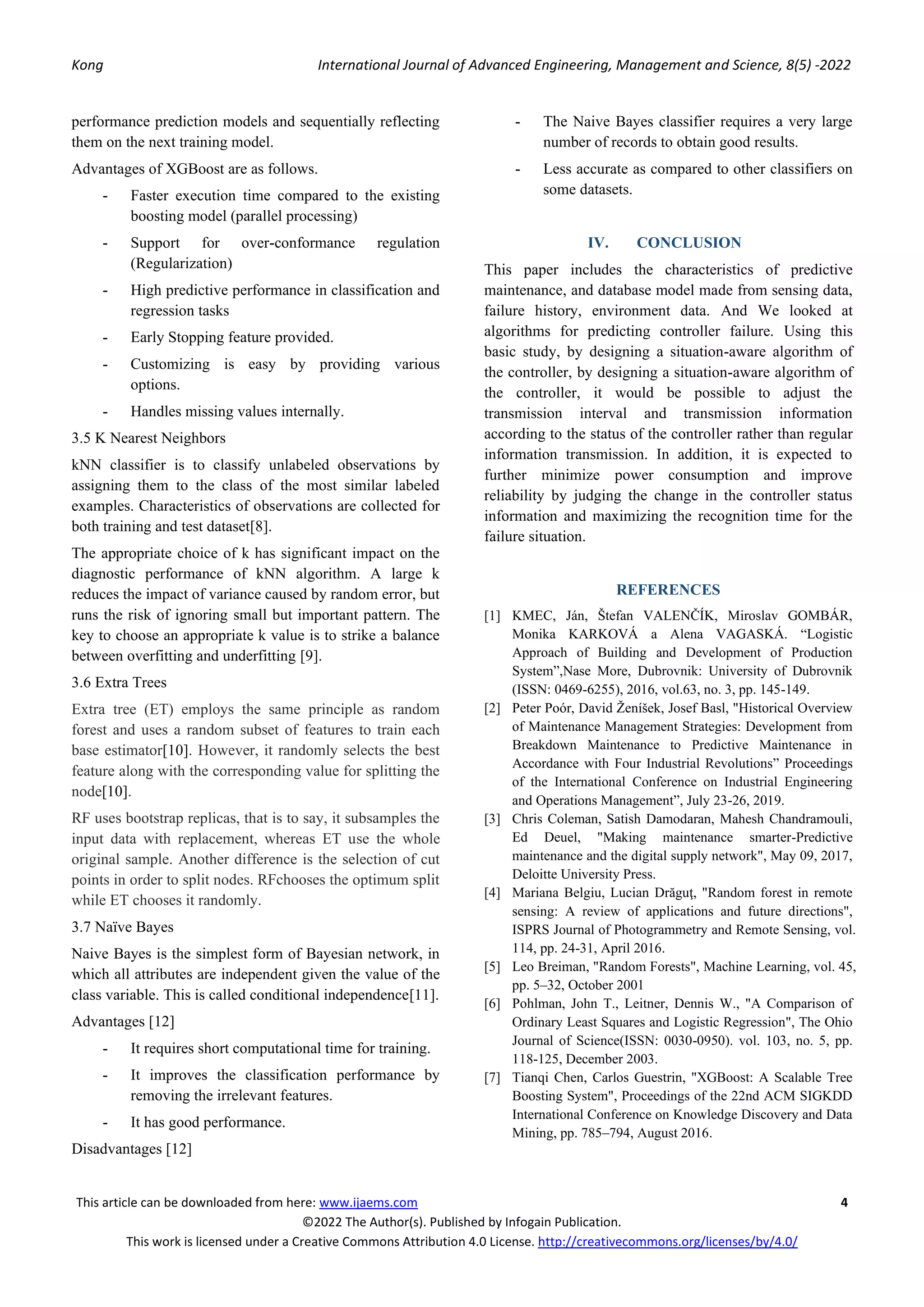 Kong International Journal of Advanced Engineering, Management and Science, 8(5) -2022
This article can be downloaded from here: www.ijaems.com 4
©2022 The Author(s). Published by Infogain Publication.
This work is licensed under a Creative Commons Attribution 4.0 License. http://creativecommons.org/licenses/by/4.0/
performance prediction models and sequentially reflecting
them on the next training model.
Advantages of XGBoost are as follows.
- Faster execution time compared to the existing
boosting model (parallel processing)
- Support for over-conformance regulation
(Regularization)
- High predictive performance in classification and
regression tasks
- Early Stopping feature provided.
- Customizing is easy by providing various
options.
- Handles missing values internally.
3.5 K Nearest Neighbors
kNN classifier is to classify unlabeled observations by
assigning them to the class of the most similar labeled
examples. Characteristics of observations are collected for
both training and test dataset[8].
The appropriate choice of k has significant impact on the
diagnostic performance of kNN algorithm. A large k
reduces the impact of variance caused by random error, but
runs the risk of ignoring small but important pattern. The
key to choose an appropriate k value is to strike a balance
between overfitting and underfitting [9].
3.6 Extra Trees
Extra tree (ET) employs the same principle as random
forest and uses a random subset of features to train each
base estimator[10]. However, it randomly selects the best
feature along with the corresponding value for splitting the
node[10].
RF uses bootstrap replicas, that is to say, it subsamples the
input data with replacement, whereas ET use the whole
original sample. Another difference is the selection of cut
points in order to split nodes. RFchooses the optimum split
while ET chooses it randomly.
3.7 Naïve Bayes
Naive Bayes is the simplest form of Bayesian network, in
which all attributes are independent given the value of the
class variable. This is called conditional independence[11].
Advantages [12]
- It requires short computational time for training.
- It improves the classification performance by
removing the irrelevant features.
- It has good performance.
Disadvantages [12]
- The Naive Bayes classifier requires a very large
number of records to obtain good results.
- Less accurate as compared to other classifiers on
some datasets.
IV. CONCLUSION
This paper includes the characteristics of predictive
maintenance, and database model made from sensing data,
failure history, environment data. And We looked at
algorithms for predicting controller failure. Using this
basic study, by designing a situation-aware algorithm of
the controller, by designing a situation-aware algorithm of
the controller, it would be possible to adjust the
transmission interval and transmission information
according to the status of the controller rather than regular
information transmission. In addition, it is expected to
further minimize power consumption and improve
reliability by judging the change in the controller status
information and maximizing the recognition time for the
failure situation.
REFERENCES
[1] KMEC, Ján, Štefan VALENČÍK, Miroslav GOMBÁR,
Monika KARKOVÁ a Alena VAGASKÁ. “Logistic
Approach of Building and Development of Production
System”,Nase More, Dubrovnik: University of Dubrovnik
(ISSN: 0469-6255), 2016, vol.63, no. 3, pp. 145-149.
[2] Peter Poór, David Ženíšek, Josef Basl, "Historical Overview
of Maintenance Management Strategies: Development from
Breakdown Maintenance to Predictive Maintenance in
Accordance with Four Industrial Revolutions” Proceedings
of the International Conference on Industrial Engineering
and Operations Management”, July 23-26, 2019.
[3] Chris Coleman, Satish Damodaran, Mahesh Chandramouli,
Ed Deuel, "Making maintenance smarter-Predictive
maintenance and the digital supply network", May 09, 2017,
Deloitte University Press.
[4] Mariana Belgiu, Lucian Drăguţ, "Random forest in remote
sensing: A review of applications and future directions",
ISPRS Journal of Photogrammetry and Remote Sensing, vol.
114, pp. 24-31, April 2016.
[5] Leo Breiman, "Random Forests", Machine Learning, vol. 45,
pp. 5–32, October 2001
[6] Pohlman, John T., Leitner, Dennis W., "A Comparison of
Ordinary Least Squares and Logistic Regression", The Ohio
Journal of Science(ISSN: 0030-0950). vol. 103, no. 5, pp.
118-125, December 2003.
[7] Tianqi Chen, Carlos Guestrin, "XGBoost: A Scalable Tree
Boosting System", Proceedings of the 22nd ACM SIGKDD
International Conference on Knowledge Discovery and Data
Mining, pp. 785–794, August 2016.
 