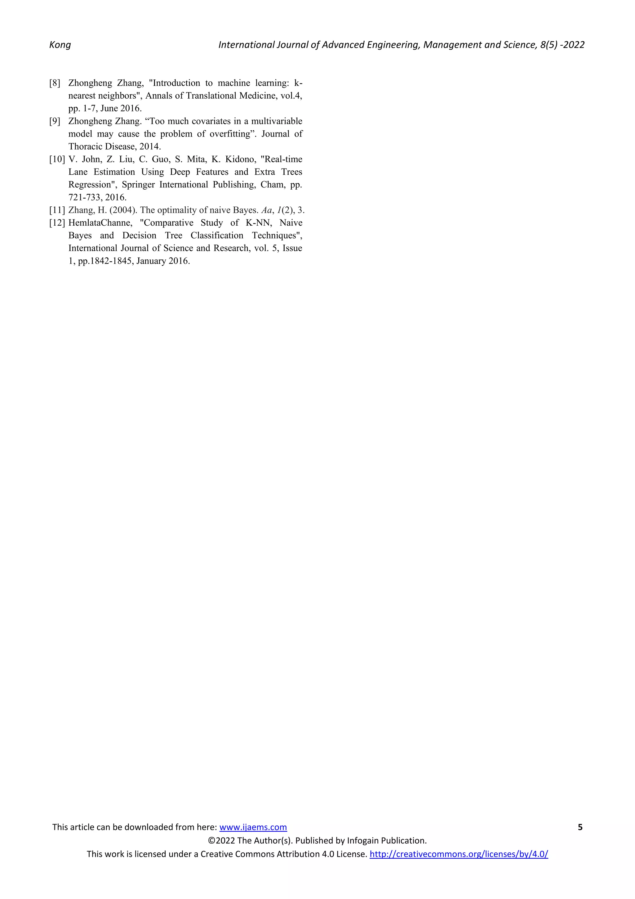 Kong International Journal of Advanced Engineering, Management and Science, 8(5) -2022
This article can be downloaded from here: www.ijaems.com 5
©2022 The Author(s). Published by Infogain Publication.
This work is licensed under a Creative Commons Attribution 4.0 License. http://creativecommons.org/licenses/by/4.0/
[8] Zhongheng Zhang, "Introduction to machine learning: k-
nearest neighbors", Annals of Translational Medicine, vol.4,
pp. 1-7, June 2016.
[9] Zhongheng Zhang. “Too much covariates in a multivariable
model may cause the problem of overfitting”. Journal of
Thoracic Disease, 2014.
[10] V. John, Z. Liu, C. Guo, S. Mita, K. Kidono, "Real-time
Lane Estimation Using Deep Features and Extra Trees
Regression", Springer International Publishing, Cham, pp.
721-733, 2016.
[11] Zhang, H. (2004). The optimality of naive Bayes. Aa, 1(2), 3.
[12] HemlataChanne, "Comparative Study of K-NN, Naive
Bayes and Decision Tree Classification Techniques",
International Journal of Science and Research, vol. 5, Issue
1, pp.1842-1845, January 2016.
 