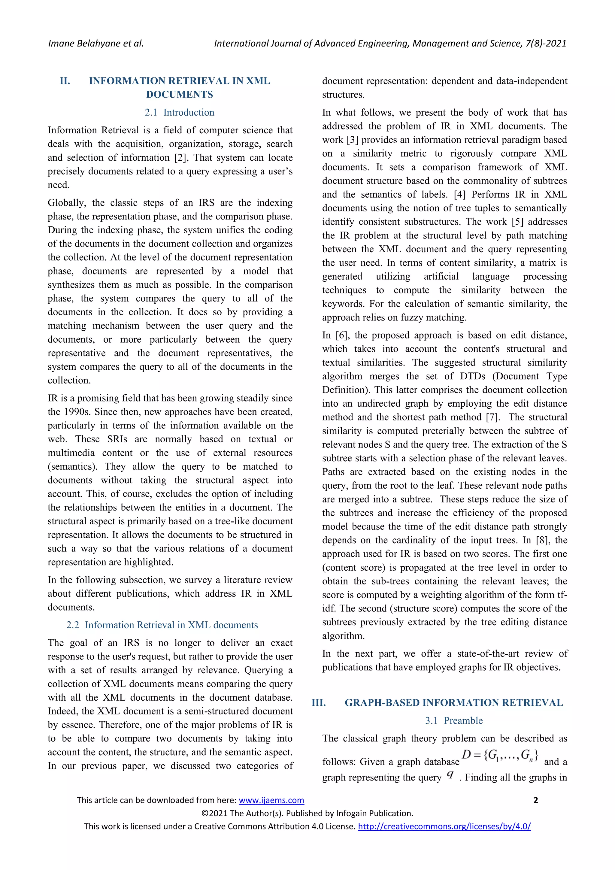 Imane Belahyane et al. International Journal of Advanced Engineering, Management and Science, 7(8)-2021 This article can be downloaded from here: www.ijaems.com 2 ©2021 The Author(s). Published by Infogain Publication. This work is licensed under a Creative Commons Attribution 4.0 License. http://creativecommons.org/licenses/by/4.0/ II. INFORMATION RETRIEVAL IN XML DOCUMENTS 2.1 Introduction Information Retrieval is a field of computer science that deals with the acquisition, organization, storage, search and selection of information [2], That system can locate precisely documents related to a query expressing a user’s need. Globally, the classic steps of an IRS are the indexing phase, the representation phase, and the comparison phase. During the indexing phase, the system unifies the coding of the documents in the document collection and organizes the collection. At the level of the document representation phase, documents are represented by a model that synthesizes them as much as possible. In the comparison phase, the system compares the query to all of the documents in the collection. It does so by providing a matching mechanism between the user query and the documents, or more particularly between the query representative and the document representatives, the system compares the query to all of the documents in the collection. IR is a promising field that has been growing steadily since the 1990s. Since then, new approaches have been created, particularly in terms of the information available on the web. These SRIs are normally based on textual or multimedia content or the use of external resources (semantics). They allow the query to be matched to documents without taking the structural aspect into account. This, of course, excludes the option of including the relationships between the entities in a document. The structural aspect is primarily based on a tree-like document representation. It allows the documents to be structured in such a way so that the various relations of a document representation are highlighted. In the following subsection, we survey a literature review about different publications, which address IR in XML documents. 2.2 Information Retrieval in XML documents The goal of an IRS is no longer to deliver an exact response to the user's request, but rather to provide the user with a set of results arranged by relevance. Querying a collection of XML documents means comparing the query with all the XML documents in the document database. Indeed, the XML document is a semi-structured document by essence. Therefore, one of the major problems of IR is to be able to compare two documents by taking into account the content, the structure, and the semantic aspect. In our previous paper, we discussed two categories of document representation: dependent and data-independent structures. In what follows, we present the body of work that has addressed the problem of IR in XML documents. The work [3] provides an information retrieval paradigm based on a similarity metric to rigorously compare XML documents. It sets a comparison framework of XML document structure based on the commonality of subtrees and the semantics of labels. [4] Performs IR in XML documents using the notion of tree tuples to semantically identify consistent substructures. The work [5] addresses the IR problem at the structural level by path matching between the XML document and the query representing the user need. In terms of content similarity, a matrix is generated utilizing artificial language processing techniques to compute the similarity between the keywords. For the calculation of semantic similarity, the approach relies on fuzzy matching. In [6], the proposed approach is based on edit distance, which takes into account the content's structural and textual similarities. The suggested structural similarity algorithm merges the set of DTDs (Document Type Definition). This latter comprises the document collection into an undirected graph by employing the edit distance method and the shortest path method [7]. The structural similarity is computed preterially between the subtree of relevant nodes S and the query tree. The extraction of the S subtree starts with a selection phase of the relevant leaves. Paths are extracted based on the existing nodes in the query, from the root to the leaf. These relevant node paths are merged into a subtree. These steps reduce the size of the subtrees and increase the efficiency of the proposed model because the time of the edit distance path strongly depends on the cardinality of the input trees. In [8], the approach used for IR is based on two scores. The first one (content score) is propagated at the tree level in order to obtain the sub-trees containing the relevant leaves; the score is computed by a weighting algorithm of the form tf- idf. The second (structure score) computes the score of the subtrees previously extracted by the tree editing distance algorithm. In the next part, we offer a state-of-the-art review of publications that have employed graphs for IR objectives. III. GRAPH-BASED INFORMATION RETRIEVAL 3.1 Preamble The classical graph theory problem can be described as follows: Given a graph database and a graph representing the query . Finding all the graphs in 