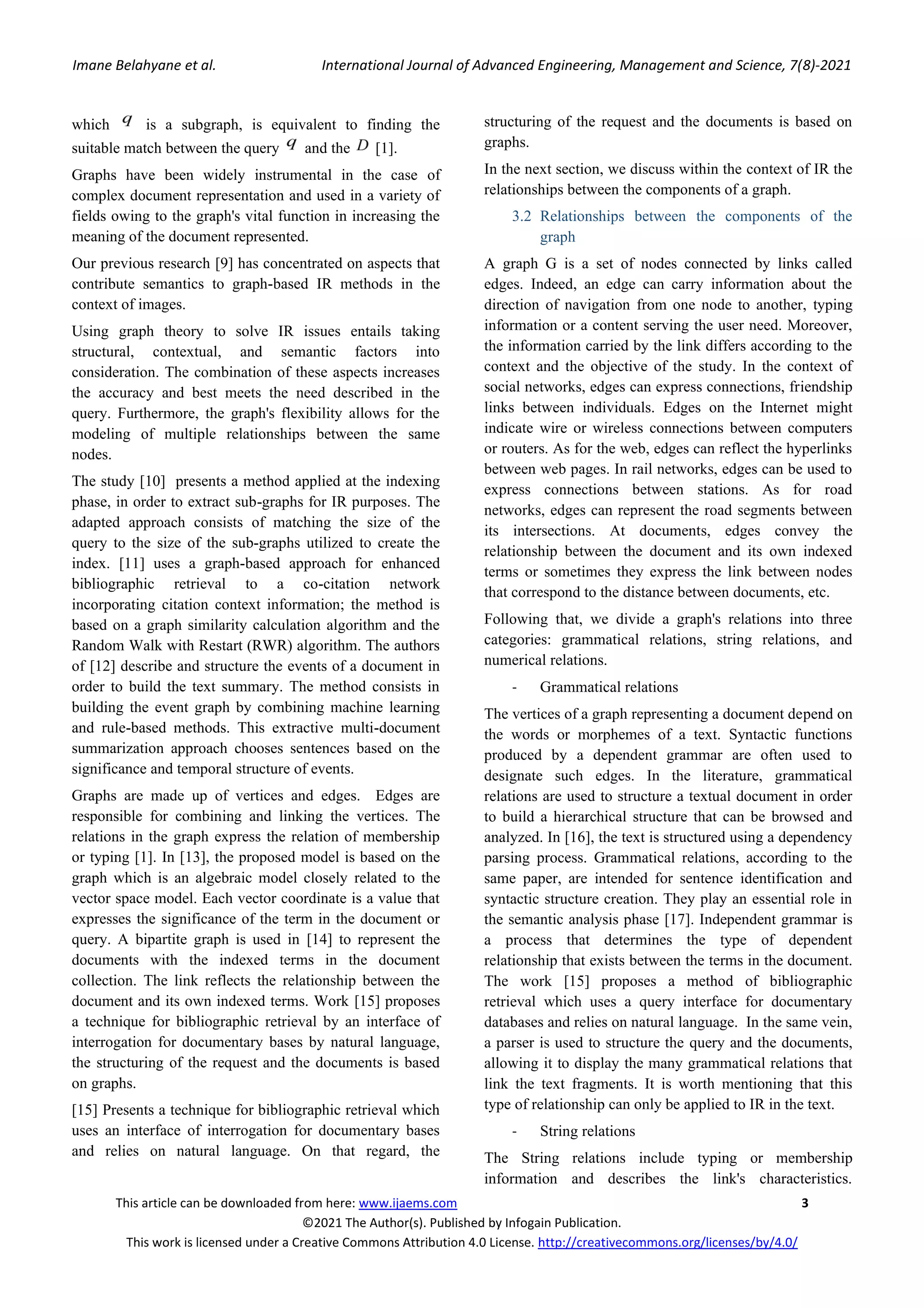 Imane Belahyane et al. International Journal of Advanced Engineering, Management and Science, 7(8)-2021 This article can be downloaded from here: www.ijaems.com 3 ©2021 The Author(s). Published by Infogain Publication. This work is licensed under a Creative Commons Attribution 4.0 License. http://creativecommons.org/licenses/by/4.0/ which is a subgraph, is equivalent to finding the suitable match between the query and the [1]. Graphs have been widely instrumental in the case of complex document representation and used in a variety of fields owing to the graph's vital function in increasing the meaning of the document represented. Our previous research [9] has concentrated on aspects that contribute semantics to graph-based IR methods in the context of images. Using graph theory to solve IR issues entails taking structural, contextual, and semantic factors into consideration. The combination of these aspects increases the accuracy and best meets the need described in the query. Furthermore, the graph's flexibility allows for the modeling of multiple relationships between the same nodes. The study [10] presents a method applied at the indexing phase, in order to extract sub-graphs for IR purposes. The adapted approach consists of matching the size of the query to the size of the sub-graphs utilized to create the index. [11] uses a graph-based approach for enhanced bibliographic retrieval to a co-citation network incorporating citation context information; the method is based on a graph similarity calculation algorithm and the Random Walk with Restart (RWR) algorithm. The authors of [12] describe and structure the events of a document in order to build the text summary. The method consists in building the event graph by combining machine learning and rule-based methods. This extractive multi-document summarization approach chooses sentences based on the significance and temporal structure of events. Graphs are made up of vertices and edges. Edges are responsible for combining and linking the vertices. The relations in the graph express the relation of membership or typing [1]. In [13], the proposed model is based on the graph which is an algebraic model closely related to the vector space model. Each vector coordinate is a value that expresses the significance of the term in the document or query. A bipartite graph is used in [14] to represent the documents with the indexed terms in the document collection. The link reflects the relationship between the document and its own indexed terms. Work [15] proposes a technique for bibliographic retrieval by an interface of interrogation for documentary bases by natural language, the structuring of the request and the documents is based on graphs. [15] Presents a technique for bibliographic retrieval which uses an interface of interrogation for documentary bases and relies on natural language. On that regard, the structuring of the request and the documents is based on graphs. In the next section, we discuss within the context of IR the relationships between the components of a graph. 3.2 Relationships between the components of the graph A graph G is a set of nodes connected by links called edges. Indeed, an edge can carry information about the direction of navigation from one node to another, typing information or a content serving the user need. Moreover, the information carried by the link differs according to the context and the objective of the study. In the context of social networks, edges can express connections, friendship links between individuals. Edges on the Internet might indicate wire or wireless connections between computers or routers. As for the web, edges can reflect the hyperlinks between web pages. In rail networks, edges can be used to express connections between stations. As for road networks, edges can represent the road segments between its intersections. At documents, edges convey the relationship between the document and its own indexed terms or sometimes they express the link between nodes that correspond to the distance between documents, etc. Following that, we divide a graph's relations into three categories: grammatical relations, string relations, and numerical relations. - Grammatical relations The vertices of a graph representing a document depend on the words or morphemes of a text. Syntactic functions produced by a dependent grammar are often used to designate such edges. In the literature, grammatical relations are used to structure a textual document in order to build a hierarchical structure that can be browsed and analyzed. In [16], the text is structured using a dependency parsing process. Grammatical relations, according to the same paper, are intended for sentence identification and syntactic structure creation. They play an essential role in the semantic analysis phase [17]. Independent grammar is a process that determines the type of dependent relationship that exists between the terms in the document. The work [15] proposes a method of bibliographic retrieval which uses a query interface for documentary databases and relies on natural language. In the same vein, a parser is used to structure the query and the documents, allowing it to display the many grammatical relations that link the text fragments. It is worth mentioning that this type of relationship can only be applied to IR in the text. - String relations The String relations include typing or membership information and describes the link's characteristics. 