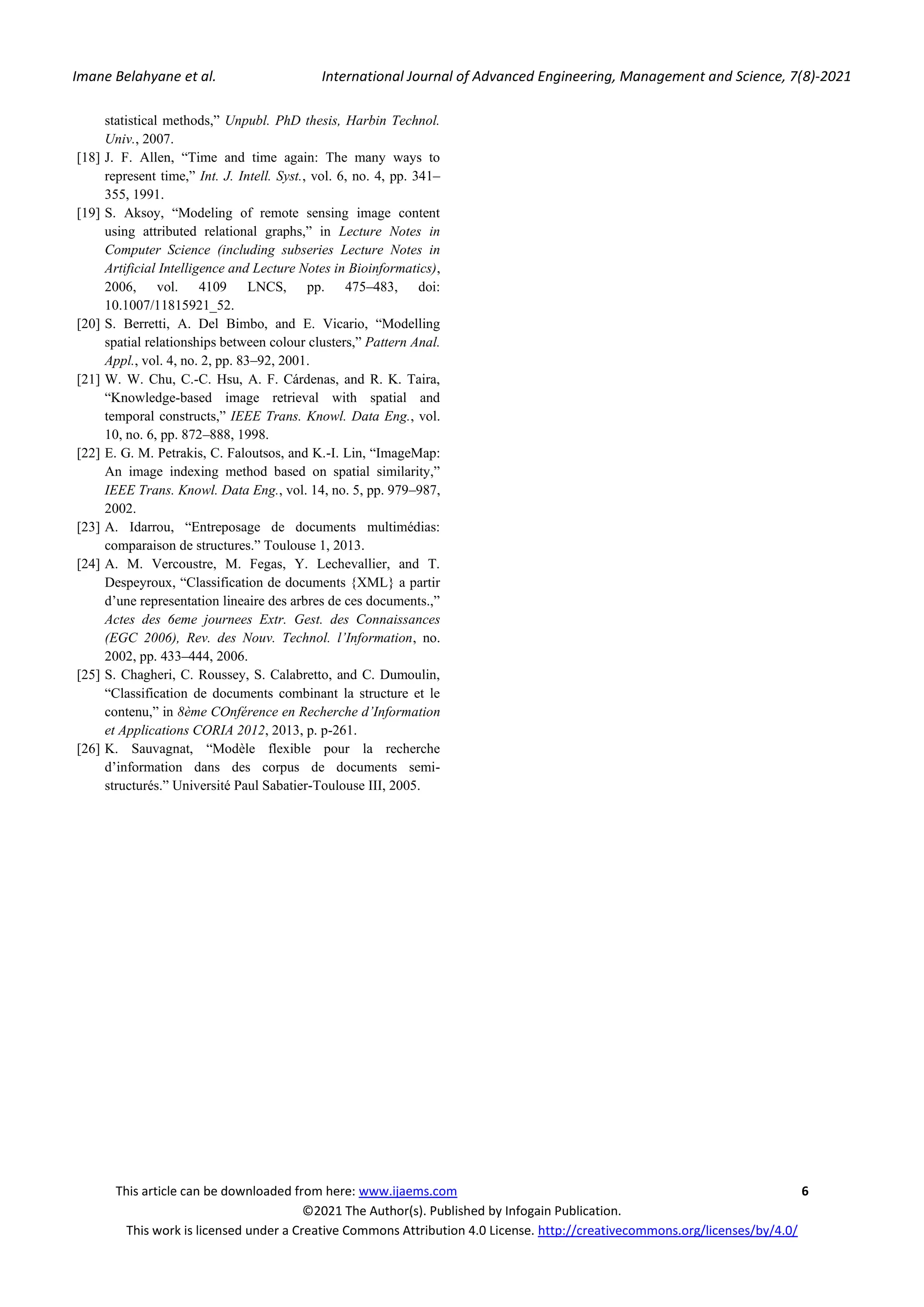 Imane Belahyane et al. International Journal of Advanced Engineering, Management and Science, 7(8)-2021 This article can be downloaded from here: www.ijaems.com 6 ©2021 The Author(s). Published by Infogain Publication. This work is licensed under a Creative Commons Attribution 4.0 License. http://creativecommons.org/licenses/by/4.0/ statistical methods,” Unpubl. PhD thesis, Harbin Technol. Univ., 2007. [18] J. F. Allen, “Time and time again: The many ways to represent time,” Int. J. Intell. Syst., vol. 6, no. 4, pp. 341– 355, 1991. [19] S. Aksoy, “Modeling of remote sensing image content using attributed relational graphs,” in Lecture Notes in Computer Science (including subseries Lecture Notes in Artificial Intelligence and Lecture Notes in Bioinformatics), 2006, vol. 4109 LNCS, pp. 475–483, doi: 10.1007/11815921_52. [20] S. Berretti, A. Del Bimbo, and E. Vicario, “Modelling spatial relationships between colour clusters,” Pattern Anal. Appl., vol. 4, no. 2, pp. 83–92, 2001. [21] W. W. Chu, C.-C. Hsu, A. F. Cárdenas, and R. K. Taira, “Knowledge-based image retrieval with spatial and temporal constructs,” IEEE Trans. Knowl. Data Eng., vol. 10, no. 6, pp. 872–888, 1998. [22] E. G. M. Petrakis, C. Faloutsos, and K.-I. Lin, “ImageMap: An image indexing method based on spatial similarity,” IEEE Trans. Knowl. Data Eng., vol. 14, no. 5, pp. 979–987, 2002. [23] A. Idarrou, “Entreposage de documents multimédias: comparaison de structures.” Toulouse 1, 2013. [24] A. M. Vercoustre, M. Fegas, Y. Lechevallier, and T. Despeyroux, “Classification de documents {XML} a partir d’une representation lineaire des arbres de ces documents.,” Actes des 6eme journees Extr. Gest. des Connaissances (EGC 2006), Rev. des Nouv. Technol. l’Information, no. 2002, pp. 433–444, 2006. [25] S. Chagheri, C. Roussey, S. Calabretto, and C. Dumoulin, “Classification de documents combinant la structure et le contenu,” in 8ème COnférence en Recherche d’Information et Applications CORIA 2012, 2013, p. p-261. [26] K. Sauvagnat, “Modèle flexible pour la recherche d’information dans des corpus de documents semi- structurés.” Université Paul Sabatier-Toulouse III, 2005. 