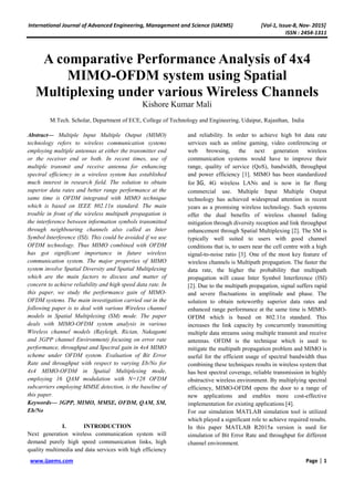 International Journal of Advanced Engineering, Management and Science (IJAEMS) [Vol-1, Issue-8, Nov- 2015]
ISSN : 2454-1311
www.ijaems.com Page | 1
A comparative Performance Analysis of 4x4
MIMO-OFDM system using Spatial
Multiplexing under various Wireless Channels
Kishore Kumar Mali
M.Tech. Scholar, Department of ECE, College of Technology and Engineering, Udaipur, Rajasthan, India
Abstract— Multiple Input Multiple Output (MIMO)
technology refers to wireless communication systems
employing multiple antennas at either the transmitter end
or the receiver end or both. In recent times, use of
multiple transmit and receive antenna for enhancing
spectral efficiency in a wireless system has established
much interest in research field. The solution to obtain
superior data rates and better range performance at the
same time is OFDM integrated with MIMO technique
which is based on IEEE 802.11n standard. The main
trouble in front of the wireless multipath propagation is
the interference between information symbols transmitted
through neighbouring channels also called as Inter
Symbol Interference (ISI). This could be avoided if we use
OFDM technology. Thus MIMO combined with OFDM
has got significant importance in future wireless
communication system. The major properties of MIMO
system involve Spatial Diversity and Spatial Multiplexing
which are the main factors to discuss and matter of
concern to achieve reliability and high speed data rate. In
this paper, we study the performance gain of MIMO-
OFDM systems. The main investigation carried out in the
following paper is to deal with various Wireless channel
models in Spatial Multiplexing (SM) mode. The paper
deals with MIMO-OFDM system analysis in various
Wireless channel models (Rayleigh, Rician, Nakagami
and 3GPP channel Environment) focusing on error rate
performance, throughput and Spectral gain in 4x4 MIMO
scheme under OFDM system. Evaluation of Bit Error
Rate and throughput with respect to varying Eb/No for
4x4 MIMO-OFDM in Spatial Multiplexing mode,
employing 16 QAM modulation with N=128 OFDM
subcarriers employing MMSE detection, is the baseline of
this paper.
Keywords— 3GPP, MIMO, MMSE, OFDM, QAM, SM,
Eb/No
I. INTRODUCTION
Next generation wireless communication system will
demand purely high speed communication links, high
quality multimedia and data services with high efficiency
and reliability. In order to achieve high bit data rate
services such as online gaming, video conferencing or
web browsing, the next generation wireless
communication systems would have to improve their
range, quality of service (QoS), bandwidth, throughput
and power efficiency [1]. MIMO has been standardized
for 3G, 4G wireless LANs and is now in far flung
commercial use. Multiple Input Multiple Output
technology has achieved widespread attention in recent
years as a promising wireless technology. Such systems
offer the dual benefits of wireless channel fading
mitigation through diversity reception and link throughput
enhancement through Spatial Multiplexing [2]. The SM is
typically well suited to users with good channel
conditions that is, to users near the cell centre with a high
signal-to-noise ratio [3]. One of the most key feature of
wireless channels is Multipath propagation. The faster the
data rate, the higher the probability that multipath
propagation will cause Inter Symbol Interference (ISI)
[2]. Due to the multipath propagation, signal suffers rapid
and severe fluctuations in amplitude and phase. The
solution to obtain noteworthy superior data rates and
enhanced range performance at the same time is MIMO-
OFDM which is based on 802.11n standard. This
increases the link capacity by concurrently transmitting
multiple data streams using multiple transmit and receive
antennas. OFDM is the technique which is used to
mitigate the multipath propagation problem and MIMO is
useful for the efficient usage of spectral bandwidth thus
combining these techniques results in wireless system that
has best spectral coverage, reliable transmission in highly
obstructive wireless environment. By multiplying spectral
efficiency, MIMO-OFDM opens the door to a range of
new applications and enables more cost-effective
implementation for existing applications [4].
For our simulation MATLAB simulation tool is utilized
which played a significant role to achieve required results.
In this paper MATLAB R2015a version is used for
simulation of Bit Error Rate and throughput for different
channel environment.
 