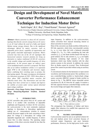 International Journal of Advanced Engineering, Management and Science (IJAEMS) [Vol-1, Issue-7, Oct- 2015]
ISSN : 2454-1311
www.ijaems.com Page | 1
Design and Development of Novel Matrix
Converter Performance Enhancement
Technique for Induction Motor Drive
Suriti Gupta1
, K.C. Roy2
, Vinod Kumar3
, Navneet Agrawal4
1
Pacific University of Higher Education and Research University, Udaipur, Rajasthan, India.
2
Madhav University, Abu Road, Sirohi, Rajasthan, India.
3,4
College of Technology and Engineering, Udaipur, Rajasthan, India.
Abstract—Matrix converter is a direct AC-AC converter
topology that directly converts energy from an AC source
to an AC load without the need of a bulky and limited
lifetime energy storage element. Due to the significant
advantages offered by matrix converter, such as
adjustable power factor, capability of regeneration and
high quality sinusoidal input/output waveforms. Matrix
converter has been one of the AC–AC topologies that
hasreceived extensive research attention for being an
alternative to replace traditional AC-DC-AC converters
in the variable voltage and variable frequency AC drive
applications. In the present paper an indirect space
vector modulated matrix converter is proposed. The basic
idea of an indirect modulation scheme is to separately
apply SVM to the rectification and inversion stages,
before combining their switching states to produce the
final gating signals. The paper encompasses development
of a laboratory prototype of 230V, 250VA three phase to
three phase DSP controlled matrix converter fed
induction motor drive. The observations and real time
testings have been carried out to evaluate and improve
the stability of system under various typical abnormal
input voltage conditions
Keywords—Fuzzy Image Fusion, Image Enhancement,
Image Sharpening,Magnitude Gradient, Standard
Deviation.
I. INTRODUCTION
AC/AC converters take power from an AC system and
deliver it to another with waveforms of adjustable
amplitudes and frequencies. In direct AC/AC converters,
the cyclo-converter is the most commonly employed
topology in three-phase to three-phase applications,
making use of semiconductor switches to connect
directly the power supply to the load, converting a three-
phase AC voltage to a three-phase AC voltage with
adjustable magnitude and variable frequency. It allows
power flow in either direction. The operating output
frequency of this direct converter should be less than the
input frequency. In addition to the cyclo-converters,
matrix converters have enjoyed increasing interest as
direct converters in recent years.
Most of the converters use diode-rectifiers (followed by a
DC-link capacitor), which draw non-sinusoidal currents
(iA, iB, iC) even when fed with a balanced sinusoidal
voltages (VA, VB, VC). Only considering the load side
currents (ia, ib, ic), the diode rectifier based VSI may be a
good solution, but its side currents (iA, iB, iC) are highly
distorted, containing high amounts of low order
harmonics which may further interfere with the other
electric systems in the network. In addition, the current
flow on diodes cannot be reversed. Thus, bi-directional
power flow cannot be provided without using an auxiliary
circuit.
A conventional solution for the harmonics in input current
waveforms and bi-directional power flow problems is to
use a controlled bridge rectifier i.e. back-to-back voltage
source converter (BBVSC) instead of diode rectifier as
shown in Fig. 1. The BBVSC draws sinusoidal current
waveforms (iA, iB, iC) from the AC supply. It contains a
DC-link capacitor between controlled bridge rectifier and
the inverter bridge and supply filter inductors.
Fig. 1: Fuzzy inference system
The arrangement has limitation of bulkier and heavy
supply filter inductors (Ls) andDC-link capacitorin low
and medium power conversion.
II. MATRIX CONVERTERS
Cyclo-converter cannot be seen as an optimal solution for
low and medium power level converters because of
restricted output frequencies and poor harmonic
performance. However, for the high power levels, cyclo-
 