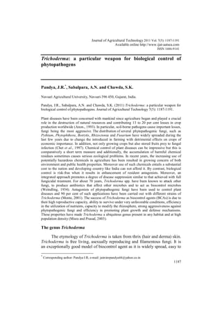 Journal of Agricultural Technology 2011, Vol.7(5): 1187-1191
1187
Trichoderma: a particular weapon for biological control of
phytopathogens
Pandya, J.R.*
, Sabalpara, A.N. and Chawda, S.K.
Navsari Agricultural University, Navsari-396 450, Gujarat, India.
Pandya, J.R., Sabalpara, A.N. and Chawda, S.K. (2011) Trichoderma: a particular weapon for
biological control of phytopathogens. Journal of Agricultural Technology 7(5): 1187-1191.
Plant diseases have been concerned with mankind since agriculture began and played a crucial
role in the destruction of natural resources and contributing 13 to 20 per cent losses in crop
production worldwide (Anon., 1993). In particular, soil-borne pathogens cause important losses,
fungi being the most aggressive. The distribution of several phytopathogenic fungi, such as
Pythium, Phytophthora, Botrytis, Rhizoctonia and Fusarium have widely spreaded during the
last few years due to change the introduced in farming with detrimental effects on crops of
economic importance. In addition, not only growing crops but also stored fruits prey to fungal
infection (Chet et al., 1997). Chemical control of plant diseases can be impressive but this is
comparatively a short term measure and additionally, the accumulation of harmful chemical
residues sometimes causes serious ecological problems. In recent years, the increasing use of
potentially hazardous chemicals in agriculture has been resulted in growing concern of both
environment and public health properties. Moreover use of such chemicals entails a substantial
cost to the nation and developing country like India can not afford it. By contrast, biological
control is risk-free when it results in enhancement of resident antagonists. Moreover, an
integrated approach promotes a degree of disease suppression similar to that achieved with full
fungicidal treatment. For about 70 years, Trichoderma spp. have been known to attack other
fungi, to produce antibiotics that affect other microbes and to act as biocontrol microbes
(Weindling, 1934). Antagonists of phytopathogenic fungi have been used to control plant
diseases and 90 per cent of such applications have been carried out with different strains of
Trichoderma (Monte, 2001). The success of Trichoderma as biocontrol agents (BCAs) is due to
their high reproductive capacity, ability to survive under very unfavorable conditions, efficiency
in the utilization of nutrients, capacity to modify the rhizosphere, strong aggressiveness against
phytopathogenic fungi and efficiency in promoting plant growth and defense mechanisms.
These properties have made Trichoderma a ubiquitous genus present in any habitat and at high
population density (Misra and Prasad, 2003).
The genus Trichoderma
The etymology of Trichoderma is taken from thrix (hair and derma) skin.
Trichoderma is free living, asexually reproducing and filamentous fungi. It is
an exceptionally good model of biocontrol agent as it is widely spread, easy to
*
Corresponding author: Pandya J.R; e-mail: jaiminrpandya44@yahoo.co.in
Journal of Agricultural Technology 2011 Vol. 7(5): 1187-1191
Available online http://www.ijat-aatsea.com
ISSN 1686-9141
 