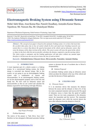 International Journal of Civil, Mechanical and Energy Science, 7(4)
Jul-Aug, 2021
Available: https://aipublications.com/ijcmes/
Peer-Reviewed Journal
ISSN: 2455-5304
https://dx.doi.org/10.22161/ijcmes.74.1 1
Electromagnetic Braking System using Ultrasonic Sensor
Mohd. Sabir Khan, Arun Kumar Rao, Naresh Choudhary, Jeetendra Kumar Sharma,
Tejeshwar, Mr. Naween Jha, Mr. Ghanshyam Mishra
Department of Mechanical Engineering, Global Institute of Technology, Jaipur, India
Received: 15 Jun 2021; Received in revised form: 27 Jun 2021; Accepted: 04 Jul 2021; Available online: 08 Jul 2021
©2021 The Author(s). Published by Infogain Publication. This is an open access article under the CC BY license
(https://creativecommons.org/licenses/by/4.0/)
Abstract— The concept of our paper is based on the automatic braking system. As we know that most time
the accident takes place due to loss of control, drunk & drive and much more breaking reason.In our
system there is a sensor that detects the speed of movement of the vehicle and an ultrasonic sensor, that
sense the distance of the object in front of the vehicle. The sensor system will sense the speed of the vehicle
or object in the front while the microcontroller calculates the distance required to stop the moving vehicle.
The whole system is automatic and the braking application will take place without any manual input
therefore it will decrease the rate of error hence the rate of road accidents.
Keywords— Embedded System, Ultrasonic Sensor, Microcontroller, Transmitter, Automatic Braking
I. INTRODUCTION
A most important part of a vehicle system is a braking
system. In a conventional braking system, the kinetic
energy is converted into thermal energy. But in this
system, we are going to use an electromagnetic braking
system with a combination of sensors and
microcontrollers. In an electromagnetic braking system,
we use the electromagnetic property such as lenz law and
farady law. We have used an ultrasonic sensor and
microcontroller so that we can control and calculate the
distance required for safe breaking with high efficiency.
Fig1 Project Prototype
A. Problem Statement:
The motive of the project is “Safe Drive, Save Life”
therefore we have designed a fabricated automatic braking
system to decrease the rate of accidents due to Driver’s
irresponsibility.
B. Solution Proposed
An automatic braking system using an ultrasonic sensor
which can detect the obstacle in the way of the vehicle and
can take the decision of brake application.
II. UTILITIES USED
A. Ultrasonic Sensor
It is an electronic device that measures the distance
between the source and the obstacle in front of it. It has
two main component transistor and receiver.[4] The speed
of ultrasonic waves is faster than the speed of audible
sound. There are two main components in the ultrasonic
sensor: the transmitter and the receiver. The transmitter
emits the ultrasonic wave while the receiver detects the
wave after reflection from the obstacle in front.[4]
Fig. 2 Ultrasonic Sensor
 