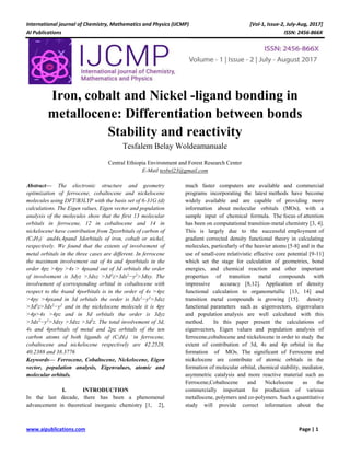 International journal of Chemistry, Mathematics and Physics (IJCMP) [Vol-1, Issue-2, July-Aug, 2017]
AI Publications ISSN: 2456-866X
www.aipublications.com Page | 1
Iron, cobalt and Nickel -ligand bonding in
metallocene: Differentiation between bonds
Stability and reactivity
Tesfalem Belay Woldeamanuale
Central Ethiopia Environment and Forest Research Center
E-Mail tesbel23@gmail.com
Abstract— The electronic structure and geometry
optimization of ferrocene, cobaltocene and nickelocene
molecules using DFT/B3LYP with the basis set of 6-31G (d)
calculations. The Eigen values, Eigen vector and population
analysis of the molecules show that the first 13 molecular
orbitals in ferrocene, 12 in cobaltocene and 14 in
nickelocene have contribution from 2pzorbitals of carbon of
(C5H5)−
and4s,4pand 3dorbitals of iron, cobalt or nickel,
respectively. We found that the extents of involvement of
metal orbitals in the three cases are different. In ferrocene
the maximum involvement out of 4s and 4porbitals in the
order 4pz >4py >4s > 4pxand out of 3d orbitals the order
of involvement is 3dyz >3dxz >3d2
z>3dx2
−y2
>3dxy. The
involvement of corresponding orbital in cobaltocene with
respect to the 4sand 4porbitals is in the order of 4s >4pz
>4py >4pxand in 3d orbitals the order is 3dx2
−y2
>3dxz
>3d2
z>3dx2
−y2
and in the nickelocene molecule it is 4py
>4p>4s >4pz and in 3d orbitals the order is 3dyz
>3dx2
−y2
>3dxy >3dxz >3d2
z. The total involvement of 3d,
4s and 4porbitals of metal and 2pz orbitals of the ten
carbon atoms of both ligands of (C5H5) −
in ferrocene,
cobaltocene and nickelocene respectively are 42.2528,
40.2388 and 38.3776
Keywords— Ferrocene, Cobaltocene, Nickelocene, Eigen
vector, population analysis, Eigenvalues, atomic and
molecular orbitals.
I. INTRODUCTION
In the last decade, there has been a phenomenal
advancement in theoretical inorganic chemistry [1, 2],
much faster computers are available and commercial
programs incorporating the latest methods have become
widely available and are capable of providing more
information about molecular orbitals (MOs), with a
sample input of chemical formula. The focus of attention
has been on computational transition-metal chemistry [3, 4].
This is largely due to the successful employment of
gradient corrected density functional theory in calculating
molecules, particularly of the heavier atoms [5-8] and in the
use of small-core relativistic effective core potential [9-11]
which set the stage for calculation of geometries, bond
energies, and chemical reaction and other important
properties of transition metal compounds with
impressive accuracy [8,12]. Application of density
functional calculation to organometallic [13, 14] and
transition metal compounds is growing [15]. density
functional parameters such as eigenvectors, eigenvalues
and population analysis are well calculated with this
method. In this paper present the calculations of
eigenvectors, Eigen values and population analysis of
ferrocene,cobaltocene and nickelocene in order to study the
extent of contribution of 3d, 4s and 4p orbital in the
formation of MOs. The significant of Ferrocene and
nickelocene are contribute of atomic orbitals in the
formation of molecular orbital, chemical stability, mediator,
asymmetric catalysis and more reactive material such as
Ferrocene,Cobaltocene and Nickelocene as the
commercially important for production of various
metallocene, polymers and co-polymers. Such a quantitative
study will provide correct information about the
 