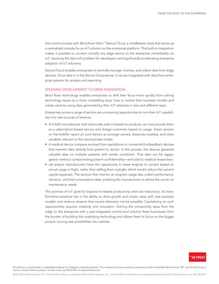 FROM THE EDGE TO THE ENTERPRISE
that communicates with Wind River Helix™
Device Cloud, a middleware stack that serves as
a centralized console for an IoT solution on the enterprise platform. This built-in integration
makes it possible to connect virtually any edge device to the enterprise immediately via
IoT, resolving the last-inch problem for developers and significantly accelerating enterprise
adoption of IoT solutions.
Device Cloud enables enterprises to centrally manage, monitor, and collect data from edge
devices. Once data is in the Device Cloud server, it can be integrated with data from enter-
prise systems for analysis and reporting.
SPEEDING DEVELOPMENT TO DRIVE INNOVATION
Wind River technology enables enterprises to shift their focus more quickly from solving
technology issues to a more compelling issue: how to evolve their business models and
create value by using data generated by their IoT networks in new and different ways.
Enterprises across a range of sectors are uncovering opportunities to turn their IoT capabili-
ties into new sources of revenue:
•	 A forklift manufacturer that historically sold or leased its products can now provide them
as a subscription-based service and charge customers based on usage. Smart sensors
on the forklifts report on such factors as tonnage carried, distances traveled, and other
variables relevant to the new business model.
•	 A medical device company evolved from standalone to connected biofeedback devices
that transmit data directly from patient to doctor. In the process, the devices generate
valuable data on multiple patients with similar conditions. That data can be aggre-
gated—without compromising patient confidentiality—and sold to medical researchers.
•	 Jet engine manufacturers have the opportunity to lease engines to carriers based on
actual usage in flight, rather than selling them outright, which would reduce the carrier’s
capital expenses. The sensors that monitor an engine’s usage also collect performance,
vibration, and fuel consumption data, enabling the manufacturer to advise the carrier on
maintenance needs.
The promise of IoT goes far beyond increased productivity and cost reductions. Its trans-
formative potential lies in the ability to drive growth and create value with new business
models and revenue streams that would otherwise not be possible. Capitalizing on such
opportunities requires creativity and innovation. Solving the connectivity issue from the
edge to the enterprise with a pre-integrated, end-to-end solution frees businesses from
the burden of building the underlying technology and allows them to focus on the bigger
picture: turning new possibilities into realities.
™
Wind River is a world leader in embedded software for intelligent connected systems. The company has been pioneering computing inside embedded devices since 1981, and its technology is
found in nearly 2 billion products. To learn more, visit Wind River at www.windriver.com.
© 2015 Wind River Systems, Inc. The Wind River logo is a trademark of Wind River Systems, Inc., and Wind River and VxWorks are registered trademarks of Wind River Systems, Inc. Rev. 06/2015
 