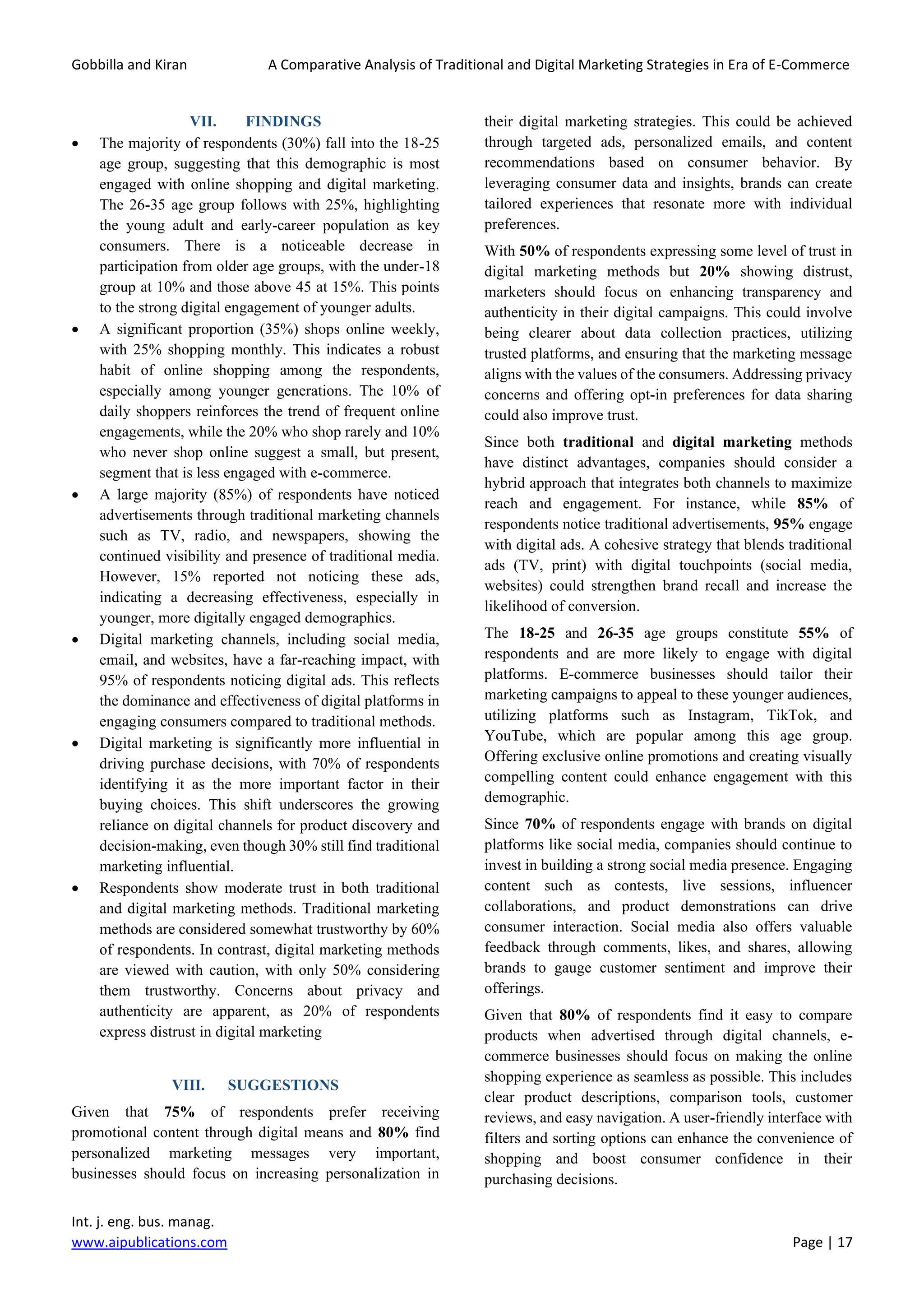 Gobbilla and Kiran A Comparative Analysis of Traditional and Digital Marketing Strategies in Era of E-Commerce
Int. j. eng. bus. manag.
www.aipublications.com Page | 17
VII. FINDINGS
• The majority of respondents (30%) fall into the 18-25
age group, suggesting that this demographic is most
engaged with online shopping and digital marketing.
The 26-35 age group follows with 25%, highlighting
the young adult and early-career population as key
consumers. There is a noticeable decrease in
participation from older age groups, with the under-18
group at 10% and those above 45 at 15%. This points
to the strong digital engagement of younger adults.
• A significant proportion (35%) shops online weekly,
with 25% shopping monthly. This indicates a robust
habit of online shopping among the respondents,
especially among younger generations. The 10% of
daily shoppers reinforces the trend of frequent online
engagements, while the 20% who shop rarely and 10%
who never shop online suggest a small, but present,
segment that is less engaged with e-commerce.
• A large majority (85%) of respondents have noticed
advertisements through traditional marketing channels
such as TV, radio, and newspapers, showing the
continued visibility and presence of traditional media.
However, 15% reported not noticing these ads,
indicating a decreasing effectiveness, especially in
younger, more digitally engaged demographics.
• Digital marketing channels, including social media,
email, and websites, have a far-reaching impact, with
95% of respondents noticing digital ads. This reflects
the dominance and effectiveness of digital platforms in
engaging consumers compared to traditional methods.
• Digital marketing is significantly more influential in
driving purchase decisions, with 70% of respondents
identifying it as the more important factor in their
buying choices. This shift underscores the growing
reliance on digital channels for product discovery and
decision-making, even though 30% still find traditional
marketing influential.
• Respondents show moderate trust in both traditional
and digital marketing methods. Traditional marketing
methods are considered somewhat trustworthy by 60%
of respondents. In contrast, digital marketing methods
are viewed with caution, with only 50% considering
them trustworthy. Concerns about privacy and
authenticity are apparent, as 20% of respondents
express distrust in digital marketing
VIII. SUGGESTIONS
Given that 75% of respondents prefer receiving
promotional content through digital means and 80% find
personalized marketing messages very important,
businesses should focus on increasing personalization in
their digital marketing strategies. This could be achieved
through targeted ads, personalized emails, and content
recommendations based on consumer behavior. By
leveraging consumer data and insights, brands can create
tailored experiences that resonate more with individual
preferences.
With 50% of respondents expressing some level of trust in
digital marketing methods but 20% showing distrust,
marketers should focus on enhancing transparency and
authenticity in their digital campaigns. This could involve
being clearer about data collection practices, utilizing
trusted platforms, and ensuring that the marketing message
aligns with the values of the consumers. Addressing privacy
concerns and offering opt-in preferences for data sharing
could also improve trust.
Since both traditional and digital marketing methods
have distinct advantages, companies should consider a
hybrid approach that integrates both channels to maximize
reach and engagement. For instance, while 85% of
respondents notice traditional advertisements, 95% engage
with digital ads. A cohesive strategy that blends traditional
ads (TV, print) with digital touchpoints (social media,
websites) could strengthen brand recall and increase the
likelihood of conversion.
The 18-25 and 26-35 age groups constitute 55% of
respondents and are more likely to engage with digital
platforms. E-commerce businesses should tailor their
marketing campaigns to appeal to these younger audiences,
utilizing platforms such as Instagram, TikTok, and
YouTube, which are popular among this age group.
Offering exclusive online promotions and creating visually
compelling content could enhance engagement with this
demographic.
Since 70% of respondents engage with brands on digital
platforms like social media, companies should continue to
invest in building a strong social media presence. Engaging
content such as contests, live sessions, influencer
collaborations, and product demonstrations can drive
consumer interaction. Social media also offers valuable
feedback through comments, likes, and shares, allowing
brands to gauge customer sentiment and improve their
offerings.
Given that 80% of respondents find it easy to compare
products when advertised through digital channels, e-
commerce businesses should focus on making the online
shopping experience as seamless as possible. This includes
clear product descriptions, comparison tools, customer
reviews, and easy navigation. A user-friendly interface with
filters and sorting options can enhance the convenience of
shopping and boost consumer confidence in their
purchasing decisions.
 