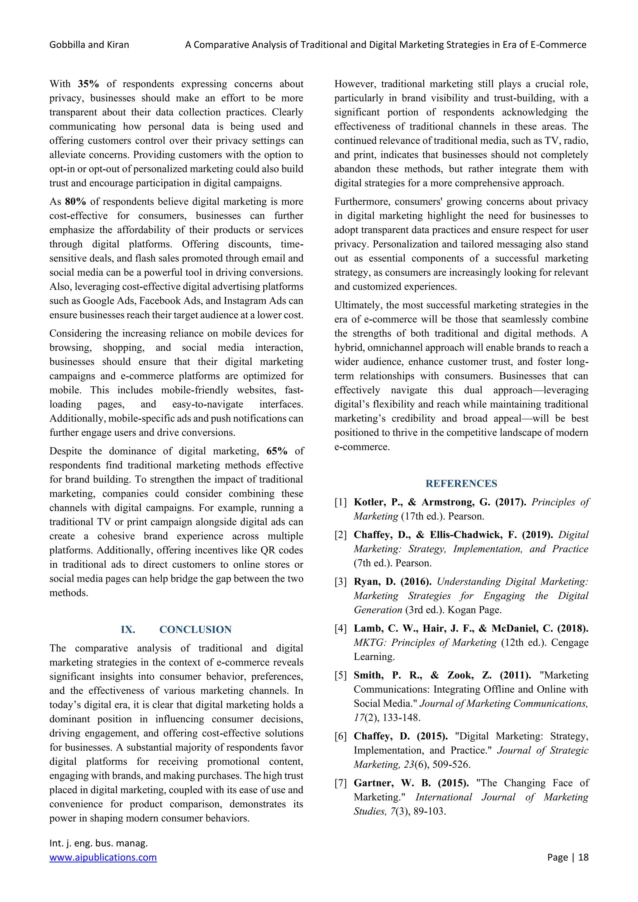 Gobbilla and Kiran A Comparative Analysis of Traditional and Digital Marketing Strategies in Era of E-Commerce
Int. j. eng. bus. manag.
www.aipublications.com Page | 18
With 35% of respondents expressing concerns about
privacy, businesses should make an effort to be more
transparent about their data collection practices. Clearly
communicating how personal data is being used and
offering customers control over their privacy settings can
alleviate concerns. Providing customers with the option to
opt-in or opt-out of personalized marketing could also build
trust and encourage participation in digital campaigns.
As 80% of respondents believe digital marketing is more
cost-effective for consumers, businesses can further
emphasize the affordability of their products or services
through digital platforms. Offering discounts, time-
sensitive deals, and flash sales promoted through email and
social media can be a powerful tool in driving conversions.
Also, leveraging cost-effective digital advertising platforms
such as Google Ads, Facebook Ads, and Instagram Ads can
ensure businesses reach their target audience at a lower cost.
Considering the increasing reliance on mobile devices for
browsing, shopping, and social media interaction,
businesses should ensure that their digital marketing
campaigns and e-commerce platforms are optimized for
mobile. This includes mobile-friendly websites, fast-
loading pages, and easy-to-navigate interfaces.
Additionally, mobile-specific ads and push notifications can
further engage users and drive conversions.
Despite the dominance of digital marketing, 65% of
respondents find traditional marketing methods effective
for brand building. To strengthen the impact of traditional
marketing, companies could consider combining these
channels with digital campaigns. For example, running a
traditional TV or print campaign alongside digital ads can
create a cohesive brand experience across multiple
platforms. Additionally, offering incentives like QR codes
in traditional ads to direct customers to online stores or
social media pages can help bridge the gap between the two
methods.
IX. CONCLUSION
The comparative analysis of traditional and digital
marketing strategies in the context of e-commerce reveals
significant insights into consumer behavior, preferences,
and the effectiveness of various marketing channels. In
today’s digital era, it is clear that digital marketing holds a
dominant position in influencing consumer decisions,
driving engagement, and offering cost-effective solutions
for businesses. A substantial majority of respondents favor
digital platforms for receiving promotional content,
engaging with brands, and making purchases. The high trust
placed in digital marketing, coupled with its ease of use and
convenience for product comparison, demonstrates its
power in shaping modern consumer behaviors.
However, traditional marketing still plays a crucial role,
particularly in brand visibility and trust-building, with a
significant portion of respondents acknowledging the
effectiveness of traditional channels in these areas. The
continued relevance of traditional media, such as TV, radio,
and print, indicates that businesses should not completely
abandon these methods, but rather integrate them with
digital strategies for a more comprehensive approach.
Furthermore, consumers' growing concerns about privacy
in digital marketing highlight the need for businesses to
adopt transparent data practices and ensure respect for user
privacy. Personalization and tailored messaging also stand
out as essential components of a successful marketing
strategy, as consumers are increasingly looking for relevant
and customized experiences.
Ultimately, the most successful marketing strategies in the
era of e-commerce will be those that seamlessly combine
the strengths of both traditional and digital methods. A
hybrid, omnichannel approach will enable brands to reach a
wider audience, enhance customer trust, and foster long-
term relationships with consumers. Businesses that can
effectively navigate this dual approach—leveraging
digital’s flexibility and reach while maintaining traditional
marketing’s credibility and broad appeal—will be best
positioned to thrive in the competitive landscape of modern
e-commerce.
REFERENCES
[1] Kotler, P., & Armstrong, G. (2017). Principles of
Marketing (17th ed.). Pearson.
[2] Chaffey, D., & Ellis-Chadwick, F. (2019). Digital
Marketing: Strategy, Implementation, and Practice
(7th ed.). Pearson.
[3] Ryan, D. (2016). Understanding Digital Marketing:
Marketing Strategies for Engaging the Digital
Generation (3rd ed.). Kogan Page.
[4] Lamb, C. W., Hair, J. F., & McDaniel, C. (2018).
MKTG: Principles of Marketing (12th ed.). Cengage
Learning.
[5] Smith, P. R., & Zook, Z. (2011). "Marketing
Communications: Integrating Offline and Online with
Social Media." Journal of Marketing Communications,
17(2), 133-148.
[6] Chaffey, D. (2015). "Digital Marketing: Strategy,
Implementation, and Practice." Journal of Strategic
Marketing, 23(6), 509-526.
[7] Gartner, W. B. (2015). "The Changing Face of
Marketing." International Journal of Marketing
Studies, 7(3), 89-103.
 
