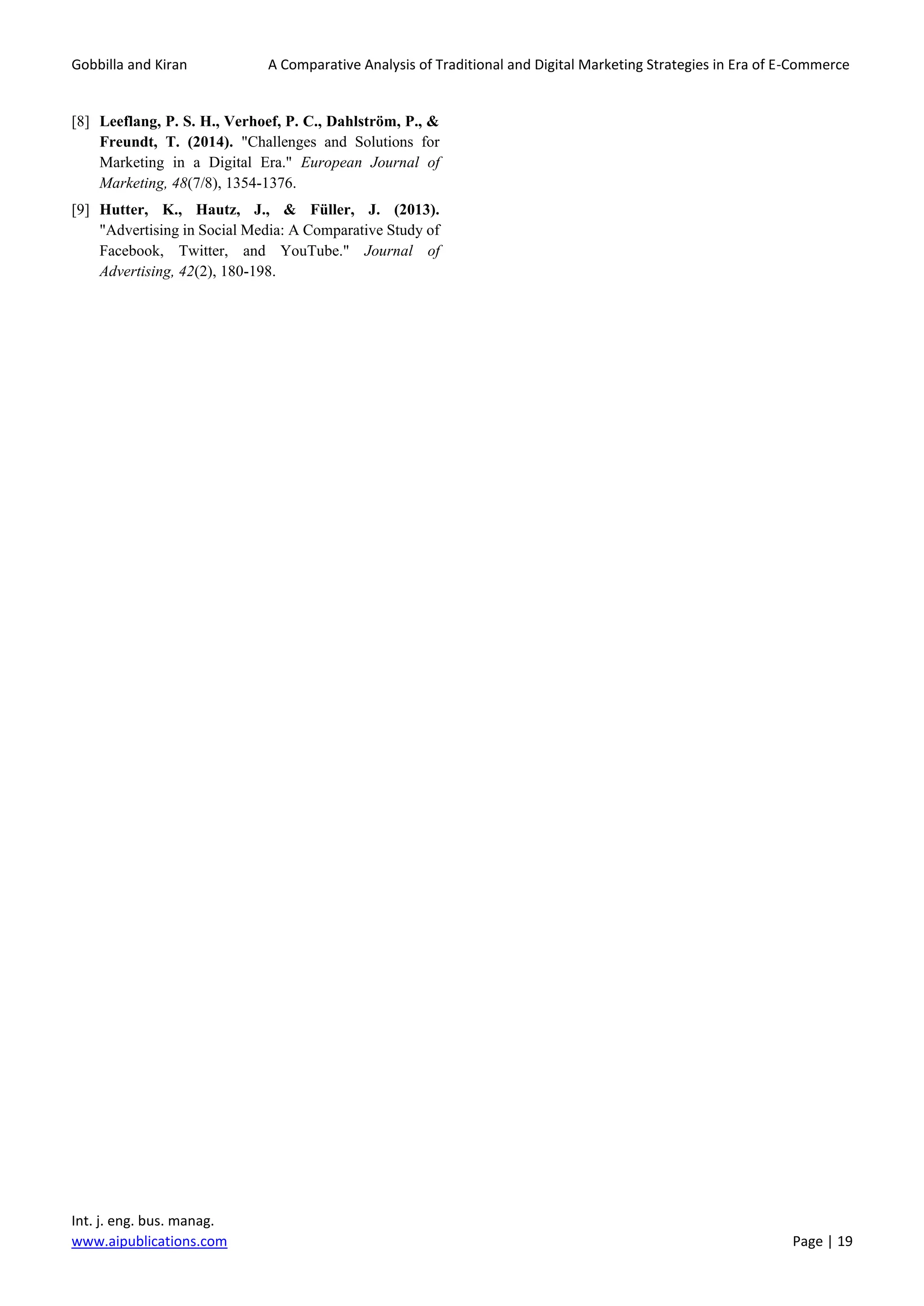Gobbilla and Kiran A Comparative Analysis of Traditional and Digital Marketing Strategies in Era of E-Commerce
Int. j. eng. bus. manag.
www.aipublications.com Page | 19
[8] Leeflang, P. S. H., Verhoef, P. C., Dahlström, P., &
Freundt, T. (2014). "Challenges and Solutions for
Marketing in a Digital Era." European Journal of
Marketing, 48(7/8), 1354-1376.
[9] Hutter, K., Hautz, J., & Füller, J. (2013).
"Advertising in Social Media: A Comparative Study of
Facebook, Twitter, and YouTube." Journal of
Advertising, 42(2), 180-198.
 