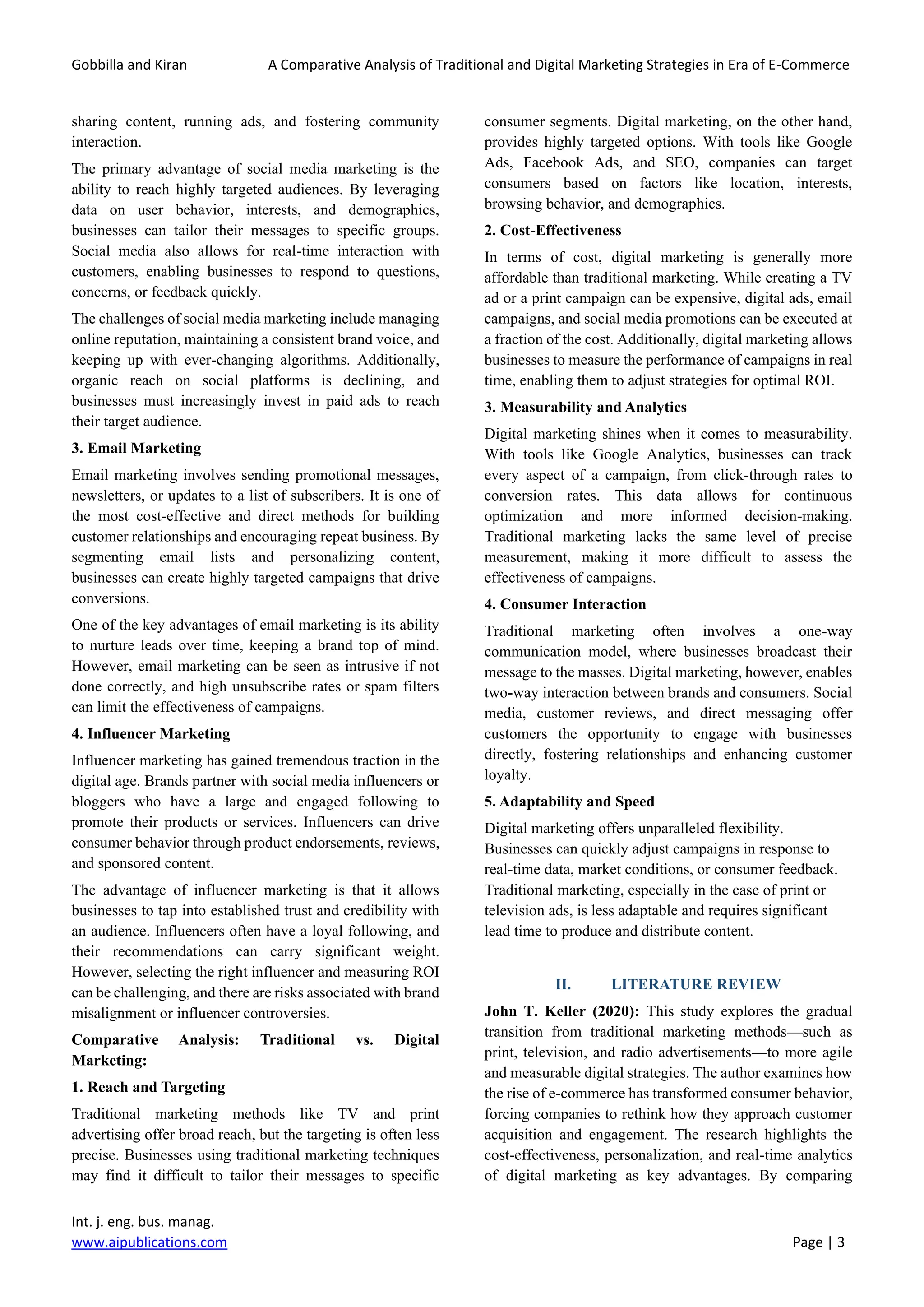 Gobbilla and Kiran A Comparative Analysis of Traditional and Digital Marketing Strategies in Era of E-Commerce
Int. j. eng. bus. manag.
www.aipublications.com Page | 3
sharing content, running ads, and fostering community
interaction.
The primary advantage of social media marketing is the
ability to reach highly targeted audiences. By leveraging
data on user behavior, interests, and demographics,
businesses can tailor their messages to specific groups.
Social media also allows for real-time interaction with
customers, enabling businesses to respond to questions,
concerns, or feedback quickly.
The challenges of social media marketing include managing
online reputation, maintaining a consistent brand voice, and
keeping up with ever-changing algorithms. Additionally,
organic reach on social platforms is declining, and
businesses must increasingly invest in paid ads to reach
their target audience.
3. Email Marketing
Email marketing involves sending promotional messages,
newsletters, or updates to a list of subscribers. It is one of
the most cost-effective and direct methods for building
customer relationships and encouraging repeat business. By
segmenting email lists and personalizing content,
businesses can create highly targeted campaigns that drive
conversions.
One of the key advantages of email marketing is its ability
to nurture leads over time, keeping a brand top of mind.
However, email marketing can be seen as intrusive if not
done correctly, and high unsubscribe rates or spam filters
can limit the effectiveness of campaigns.
4. Influencer Marketing
Influencer marketing has gained tremendous traction in the
digital age. Brands partner with social media influencers or
bloggers who have a large and engaged following to
promote their products or services. Influencers can drive
consumer behavior through product endorsements, reviews,
and sponsored content.
The advantage of influencer marketing is that it allows
businesses to tap into established trust and credibility with
an audience. Influencers often have a loyal following, and
their recommendations can carry significant weight.
However, selecting the right influencer and measuring ROI
can be challenging, and there are risks associated with brand
misalignment or influencer controversies.
Comparative Analysis: Traditional vs. Digital
Marketing:
1. Reach and Targeting
Traditional marketing methods like TV and print
advertising offer broad reach, but the targeting is often less
precise. Businesses using traditional marketing techniques
may find it difficult to tailor their messages to specific
consumer segments. Digital marketing, on the other hand,
provides highly targeted options. With tools like Google
Ads, Facebook Ads, and SEO, companies can target
consumers based on factors like location, interests,
browsing behavior, and demographics.
2. Cost-Effectiveness
In terms of cost, digital marketing is generally more
affordable than traditional marketing. While creating a TV
ad or a print campaign can be expensive, digital ads, email
campaigns, and social media promotions can be executed at
a fraction of the cost. Additionally, digital marketing allows
businesses to measure the performance of campaigns in real
time, enabling them to adjust strategies for optimal ROI.
3. Measurability and Analytics
Digital marketing shines when it comes to measurability.
With tools like Google Analytics, businesses can track
every aspect of a campaign, from click-through rates to
conversion rates. This data allows for continuous
optimization and more informed decision-making.
Traditional marketing lacks the same level of precise
measurement, making it more difficult to assess the
effectiveness of campaigns.
4. Consumer Interaction
Traditional marketing often involves a one-way
communication model, where businesses broadcast their
message to the masses. Digital marketing, however, enables
two-way interaction between brands and consumers. Social
media, customer reviews, and direct messaging offer
customers the opportunity to engage with businesses
directly, fostering relationships and enhancing customer
loyalty.
5. Adaptability and Speed
Digital marketing offers unparalleled flexibility.
Businesses can quickly adjust campaigns in response to
real-time data, market conditions, or consumer feedback.
Traditional marketing, especially in the case of print or
television ads, is less adaptable and requires significant
lead time to produce and distribute content.
II. LITERATURE REVIEW
John T. Keller (2020): This study explores the gradual
transition from traditional marketing methods—such as
print, television, and radio advertisements—to more agile
and measurable digital strategies. The author examines how
the rise of e-commerce has transformed consumer behavior,
forcing companies to rethink how they approach customer
acquisition and engagement. The research highlights the
cost-effectiveness, personalization, and real-time analytics
of digital marketing as key advantages. By comparing
 