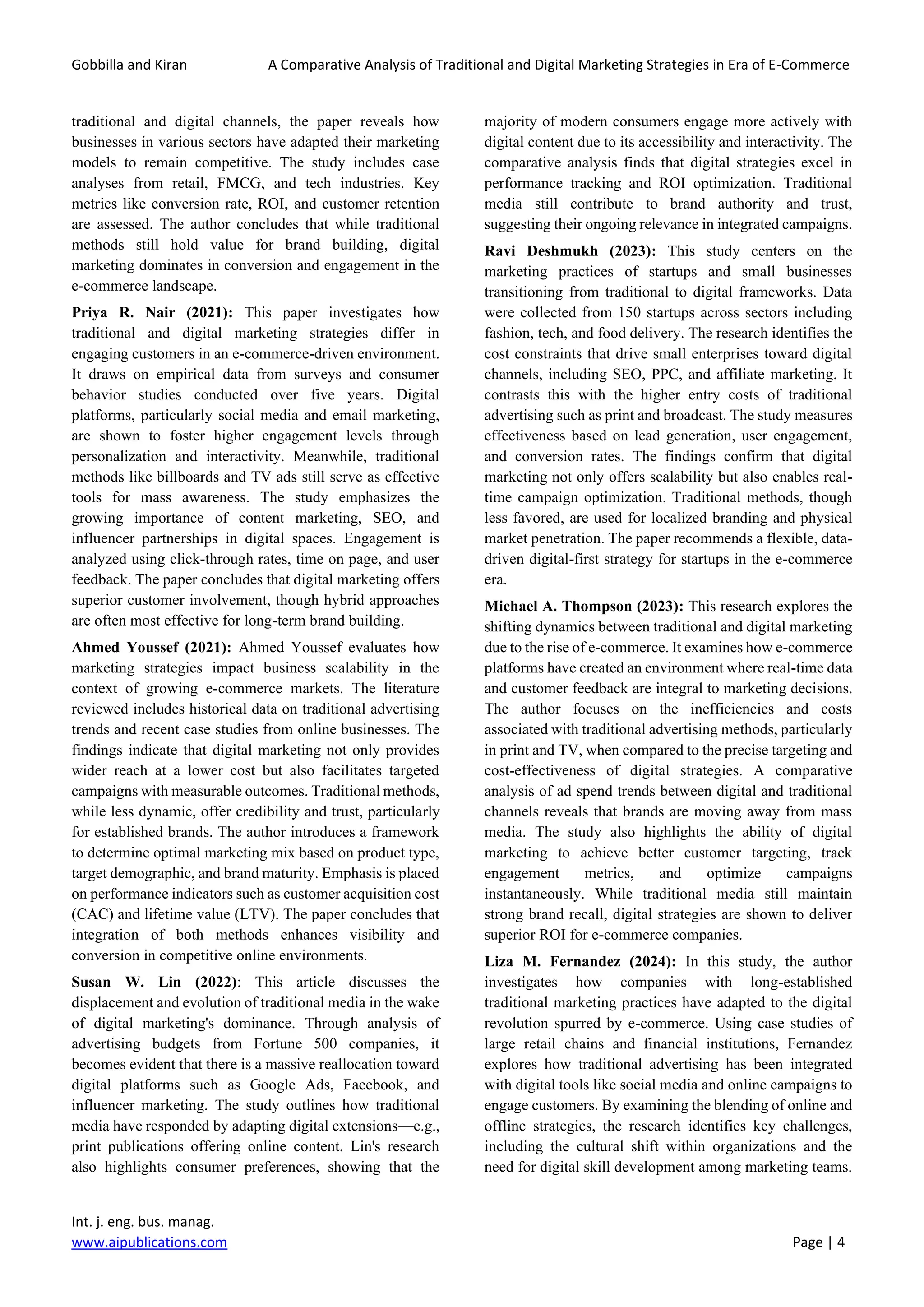 Gobbilla and Kiran A Comparative Analysis of Traditional and Digital Marketing Strategies in Era of E-Commerce
Int. j. eng. bus. manag.
www.aipublications.com Page | 4
traditional and digital channels, the paper reveals how
businesses in various sectors have adapted their marketing
models to remain competitive. The study includes case
analyses from retail, FMCG, and tech industries. Key
metrics like conversion rate, ROI, and customer retention
are assessed. The author concludes that while traditional
methods still hold value for brand building, digital
marketing dominates in conversion and engagement in the
e-commerce landscape.
Priya R. Nair (2021): This paper investigates how
traditional and digital marketing strategies differ in
engaging customers in an e-commerce-driven environment.
It draws on empirical data from surveys and consumer
behavior studies conducted over five years. Digital
platforms, particularly social media and email marketing,
are shown to foster higher engagement levels through
personalization and interactivity. Meanwhile, traditional
methods like billboards and TV ads still serve as effective
tools for mass awareness. The study emphasizes the
growing importance of content marketing, SEO, and
influencer partnerships in digital spaces. Engagement is
analyzed using click-through rates, time on page, and user
feedback. The paper concludes that digital marketing offers
superior customer involvement, though hybrid approaches
are often most effective for long-term brand building.
Ahmed Youssef (2021): Ahmed Youssef evaluates how
marketing strategies impact business scalability in the
context of growing e-commerce markets. The literature
reviewed includes historical data on traditional advertising
trends and recent case studies from online businesses. The
findings indicate that digital marketing not only provides
wider reach at a lower cost but also facilitates targeted
campaigns with measurable outcomes. Traditional methods,
while less dynamic, offer credibility and trust, particularly
for established brands. The author introduces a framework
to determine optimal marketing mix based on product type,
target demographic, and brand maturity. Emphasis is placed
on performance indicators such as customer acquisition cost
(CAC) and lifetime value (LTV). The paper concludes that
integration of both methods enhances visibility and
conversion in competitive online environments.
Susan W. Lin (2022): This article discusses the
displacement and evolution of traditional media in the wake
of digital marketing's dominance. Through analysis of
advertising budgets from Fortune 500 companies, it
becomes evident that there is a massive reallocation toward
digital platforms such as Google Ads, Facebook, and
influencer marketing. The study outlines how traditional
media have responded by adapting digital extensions—e.g.,
print publications offering online content. Lin's research
also highlights consumer preferences, showing that the
majority of modern consumers engage more actively with
digital content due to its accessibility and interactivity. The
comparative analysis finds that digital strategies excel in
performance tracking and ROI optimization. Traditional
media still contribute to brand authority and trust,
suggesting their ongoing relevance in integrated campaigns.
Ravi Deshmukh (2023): This study centers on the
marketing practices of startups and small businesses
transitioning from traditional to digital frameworks. Data
were collected from 150 startups across sectors including
fashion, tech, and food delivery. The research identifies the
cost constraints that drive small enterprises toward digital
channels, including SEO, PPC, and affiliate marketing. It
contrasts this with the higher entry costs of traditional
advertising such as print and broadcast. The study measures
effectiveness based on lead generation, user engagement,
and conversion rates. The findings confirm that digital
marketing not only offers scalability but also enables real-
time campaign optimization. Traditional methods, though
less favored, are used for localized branding and physical
market penetration. The paper recommends a flexible, data-
driven digital-first strategy for startups in the e-commerce
era.
Michael A. Thompson (2023): This research explores the
shifting dynamics between traditional and digital marketing
due to the rise of e-commerce. It examines how e-commerce
platforms have created an environment where real-time data
and customer feedback are integral to marketing decisions.
The author focuses on the inefficiencies and costs
associated with traditional advertising methods, particularly
in print and TV, when compared to the precise targeting and
cost-effectiveness of digital strategies. A comparative
analysis of ad spend trends between digital and traditional
channels reveals that brands are moving away from mass
media. The study also highlights the ability of digital
marketing to achieve better customer targeting, track
engagement metrics, and optimize campaigns
instantaneously. While traditional media still maintain
strong brand recall, digital strategies are shown to deliver
superior ROI for e-commerce companies.
Liza M. Fernandez (2024): In this study, the author
investigates how companies with long-established
traditional marketing practices have adapted to the digital
revolution spurred by e-commerce. Using case studies of
large retail chains and financial institutions, Fernandez
explores how traditional advertising has been integrated
with digital tools like social media and online campaigns to
engage customers. By examining the blending of online and
offline strategies, the research identifies key challenges,
including the cultural shift within organizations and the
need for digital skill development among marketing teams.
 