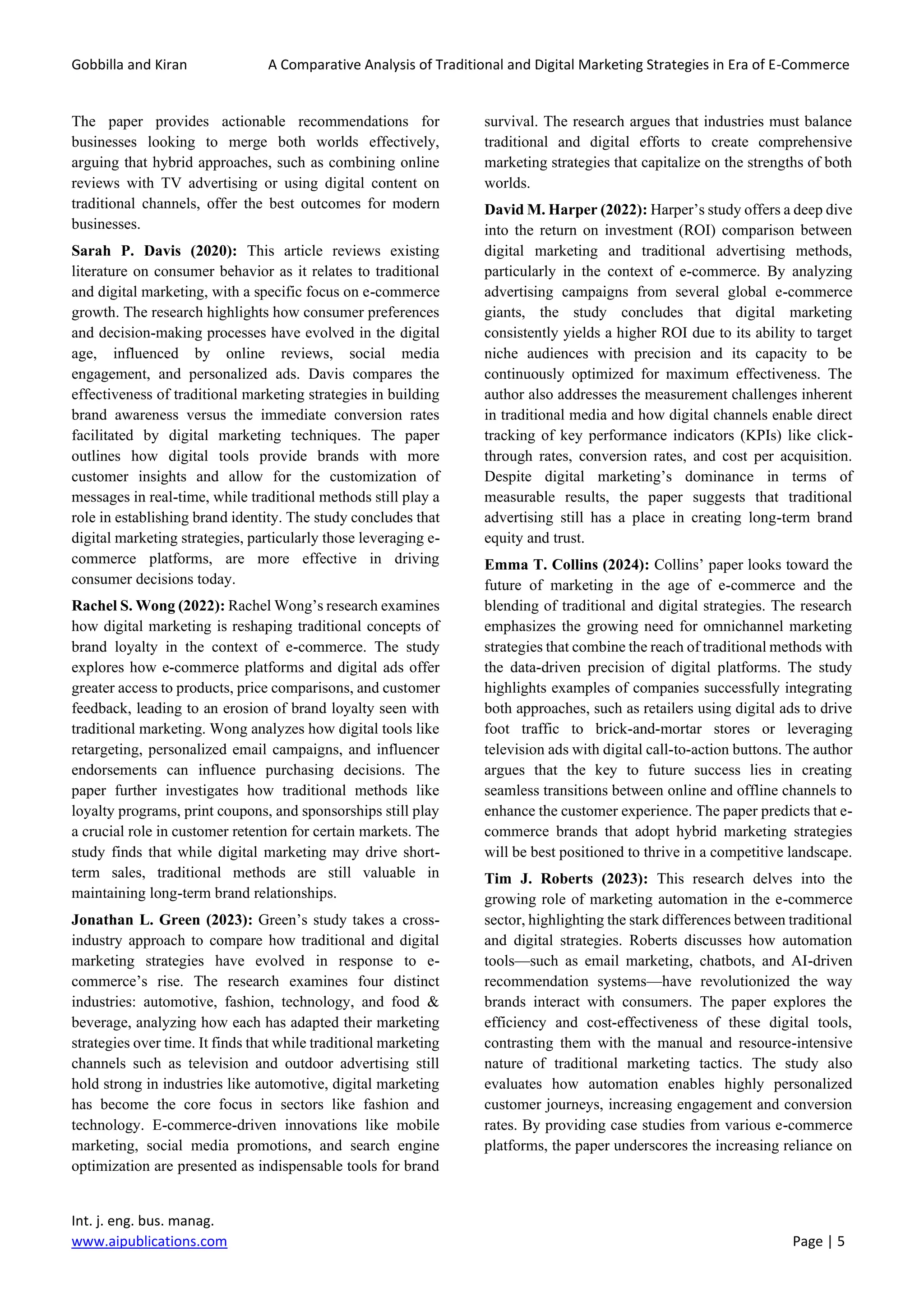 Gobbilla and Kiran A Comparative Analysis of Traditional and Digital Marketing Strategies in Era of E-Commerce
Int. j. eng. bus. manag.
www.aipublications.com Page | 5
The paper provides actionable recommendations for
businesses looking to merge both worlds effectively,
arguing that hybrid approaches, such as combining online
reviews with TV advertising or using digital content on
traditional channels, offer the best outcomes for modern
businesses.
Sarah P. Davis (2020): This article reviews existing
literature on consumer behavior as it relates to traditional
and digital marketing, with a specific focus on e-commerce
growth. The research highlights how consumer preferences
and decision-making processes have evolved in the digital
age, influenced by online reviews, social media
engagement, and personalized ads. Davis compares the
effectiveness of traditional marketing strategies in building
brand awareness versus the immediate conversion rates
facilitated by digital marketing techniques. The paper
outlines how digital tools provide brands with more
customer insights and allow for the customization of
messages in real-time, while traditional methods still play a
role in establishing brand identity. The study concludes that
digital marketing strategies, particularly those leveraging e-
commerce platforms, are more effective in driving
consumer decisions today.
Rachel S. Wong (2022): Rachel Wong’s research examines
how digital marketing is reshaping traditional concepts of
brand loyalty in the context of e-commerce. The study
explores how e-commerce platforms and digital ads offer
greater access to products, price comparisons, and customer
feedback, leading to an erosion of brand loyalty seen with
traditional marketing. Wong analyzes how digital tools like
retargeting, personalized email campaigns, and influencer
endorsements can influence purchasing decisions. The
paper further investigates how traditional methods like
loyalty programs, print coupons, and sponsorships still play
a crucial role in customer retention for certain markets. The
study finds that while digital marketing may drive short-
term sales, traditional methods are still valuable in
maintaining long-term brand relationships.
Jonathan L. Green (2023): Green’s study takes a cross-
industry approach to compare how traditional and digital
marketing strategies have evolved in response to e-
commerce’s rise. The research examines four distinct
industries: automotive, fashion, technology, and food &
beverage, analyzing how each has adapted their marketing
strategies over time. It finds that while traditional marketing
channels such as television and outdoor advertising still
hold strong in industries like automotive, digital marketing
has become the core focus in sectors like fashion and
technology. E-commerce-driven innovations like mobile
marketing, social media promotions, and search engine
optimization are presented as indispensable tools for brand
survival. The research argues that industries must balance
traditional and digital efforts to create comprehensive
marketing strategies that capitalize on the strengths of both
worlds.
David M. Harper (2022): Harper’s study offers a deep dive
into the return on investment (ROI) comparison between
digital marketing and traditional advertising methods,
particularly in the context of e-commerce. By analyzing
advertising campaigns from several global e-commerce
giants, the study concludes that digital marketing
consistently yields a higher ROI due to its ability to target
niche audiences with precision and its capacity to be
continuously optimized for maximum effectiveness. The
author also addresses the measurement challenges inherent
in traditional media and how digital channels enable direct
tracking of key performance indicators (KPIs) like click-
through rates, conversion rates, and cost per acquisition.
Despite digital marketing’s dominance in terms of
measurable results, the paper suggests that traditional
advertising still has a place in creating long-term brand
equity and trust.
Emma T. Collins (2024): Collins’ paper looks toward the
future of marketing in the age of e-commerce and the
blending of traditional and digital strategies. The research
emphasizes the growing need for omnichannel marketing
strategies that combine the reach of traditional methods with
the data-driven precision of digital platforms. The study
highlights examples of companies successfully integrating
both approaches, such as retailers using digital ads to drive
foot traffic to brick-and-mortar stores or leveraging
television ads with digital call-to-action buttons. The author
argues that the key to future success lies in creating
seamless transitions between online and offline channels to
enhance the customer experience. The paper predicts that e-
commerce brands that adopt hybrid marketing strategies
will be best positioned to thrive in a competitive landscape.
Tim J. Roberts (2023): This research delves into the
growing role of marketing automation in the e-commerce
sector, highlighting the stark differences between traditional
and digital strategies. Roberts discusses how automation
tools—such as email marketing, chatbots, and AI-driven
recommendation systems—have revolutionized the way
brands interact with consumers. The paper explores the
efficiency and cost-effectiveness of these digital tools,
contrasting them with the manual and resource-intensive
nature of traditional marketing tactics. The study also
evaluates how automation enables highly personalized
customer journeys, increasing engagement and conversion
rates. By providing case studies from various e-commerce
platforms, the paper underscores the increasing reliance on
 