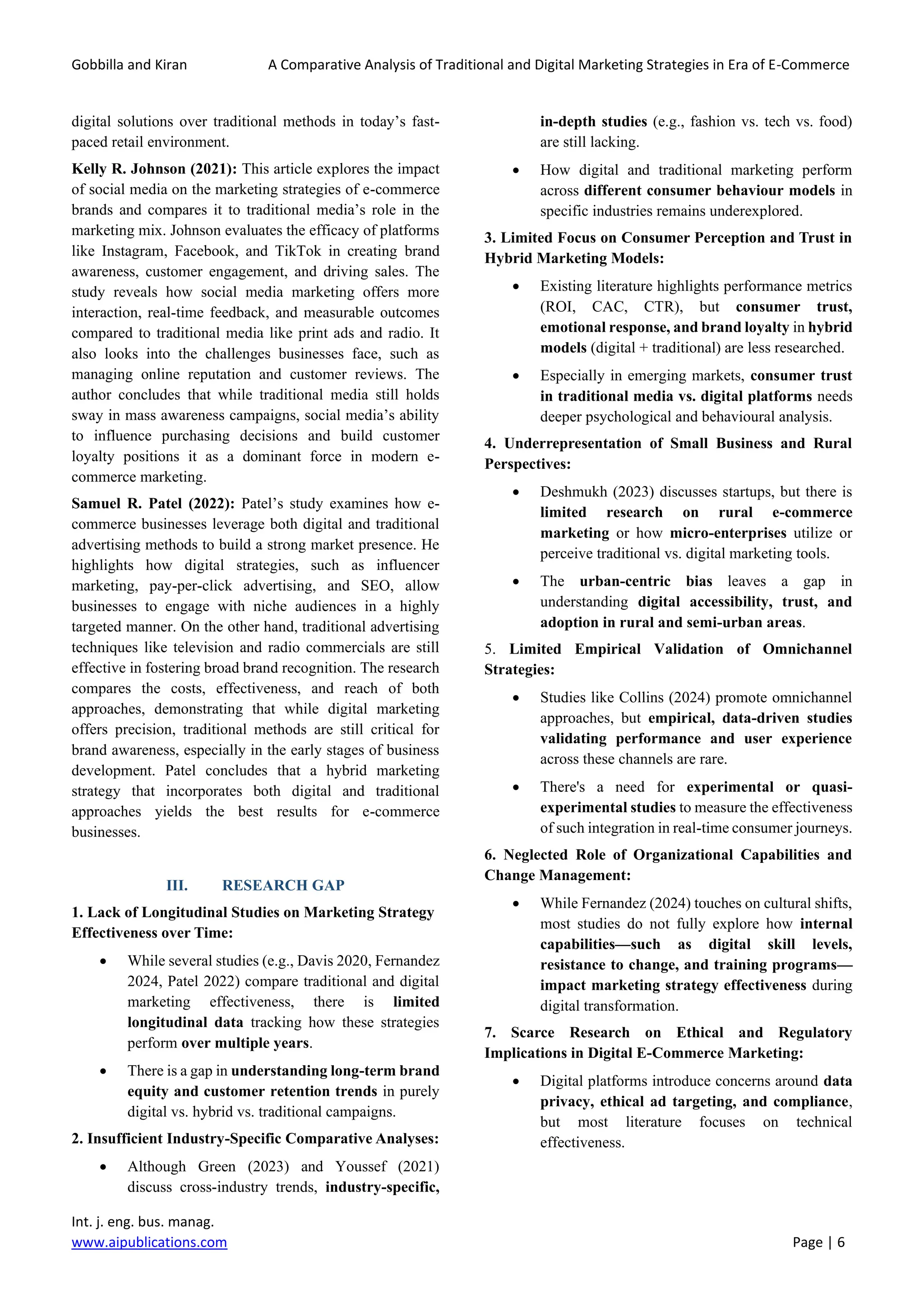 Gobbilla and Kiran A Comparative Analysis of Traditional and Digital Marketing Strategies in Era of E-Commerce
Int. j. eng. bus. manag.
www.aipublications.com Page | 6
digital solutions over traditional methods in today’s fast-
paced retail environment.
Kelly R. Johnson (2021): This article explores the impact
of social media on the marketing strategies of e-commerce
brands and compares it to traditional media’s role in the
marketing mix. Johnson evaluates the efficacy of platforms
like Instagram, Facebook, and TikTok in creating brand
awareness, customer engagement, and driving sales. The
study reveals how social media marketing offers more
interaction, real-time feedback, and measurable outcomes
compared to traditional media like print ads and radio. It
also looks into the challenges businesses face, such as
managing online reputation and customer reviews. The
author concludes that while traditional media still holds
sway in mass awareness campaigns, social media’s ability
to influence purchasing decisions and build customer
loyalty positions it as a dominant force in modern e-
commerce marketing.
Samuel R. Patel (2022): Patel’s study examines how e-
commerce businesses leverage both digital and traditional
advertising methods to build a strong market presence. He
highlights how digital strategies, such as influencer
marketing, pay-per-click advertising, and SEO, allow
businesses to engage with niche audiences in a highly
targeted manner. On the other hand, traditional advertising
techniques like television and radio commercials are still
effective in fostering broad brand recognition. The research
compares the costs, effectiveness, and reach of both
approaches, demonstrating that while digital marketing
offers precision, traditional methods are still critical for
brand awareness, especially in the early stages of business
development. Patel concludes that a hybrid marketing
strategy that incorporates both digital and traditional
approaches yields the best results for e-commerce
businesses.
III. RESEARCH GAP
1. Lack of Longitudinal Studies on Marketing Strategy
Effectiveness over Time:
• While several studies (e.g., Davis 2020, Fernandez
2024, Patel 2022) compare traditional and digital
marketing effectiveness, there is limited
longitudinal data tracking how these strategies
perform over multiple years.
• There is a gap in understanding long-term brand
equity and customer retention trends in purely
digital vs. hybrid vs. traditional campaigns.
2. Insufficient Industry-Specific Comparative Analyses:
• Although Green (2023) and Youssef (2021)
discuss cross-industry trends, industry-specific,
in-depth studies (e.g., fashion vs. tech vs. food)
are still lacking.
• How digital and traditional marketing perform
across different consumer behaviour models in
specific industries remains underexplored.
3. Limited Focus on Consumer Perception and Trust in
Hybrid Marketing Models:
• Existing literature highlights performance metrics
(ROI, CAC, CTR), but consumer trust,
emotional response, and brand loyalty in hybrid
models (digital + traditional) are less researched.
• Especially in emerging markets, consumer trust
in traditional media vs. digital platforms needs
deeper psychological and behavioural analysis.
4. Underrepresentation of Small Business and Rural
Perspectives:
• Deshmukh (2023) discusses startups, but there is
limited research on rural e-commerce
marketing or how micro-enterprises utilize or
perceive traditional vs. digital marketing tools.
• The urban-centric bias leaves a gap in
understanding digital accessibility, trust, and
adoption in rural and semi-urban areas.
5. Limited Empirical Validation of Omnichannel
Strategies:
• Studies like Collins (2024) promote omnichannel
approaches, but empirical, data-driven studies
validating performance and user experience
across these channels are rare.
• There's a need for experimental or quasi-
experimental studies to measure the effectiveness
of such integration in real-time consumer journeys.
6. Neglected Role of Organizational Capabilities and
Change Management:
• While Fernandez (2024) touches on cultural shifts,
most studies do not fully explore how internal
capabilities—such as digital skill levels,
resistance to change, and training programs—
impact marketing strategy effectiveness during
digital transformation.
7. Scarce Research on Ethical and Regulatory
Implications in Digital E-Commerce Marketing:
• Digital platforms introduce concerns around data
privacy, ethical ad targeting, and compliance,
but most literature focuses on technical
effectiveness.
 