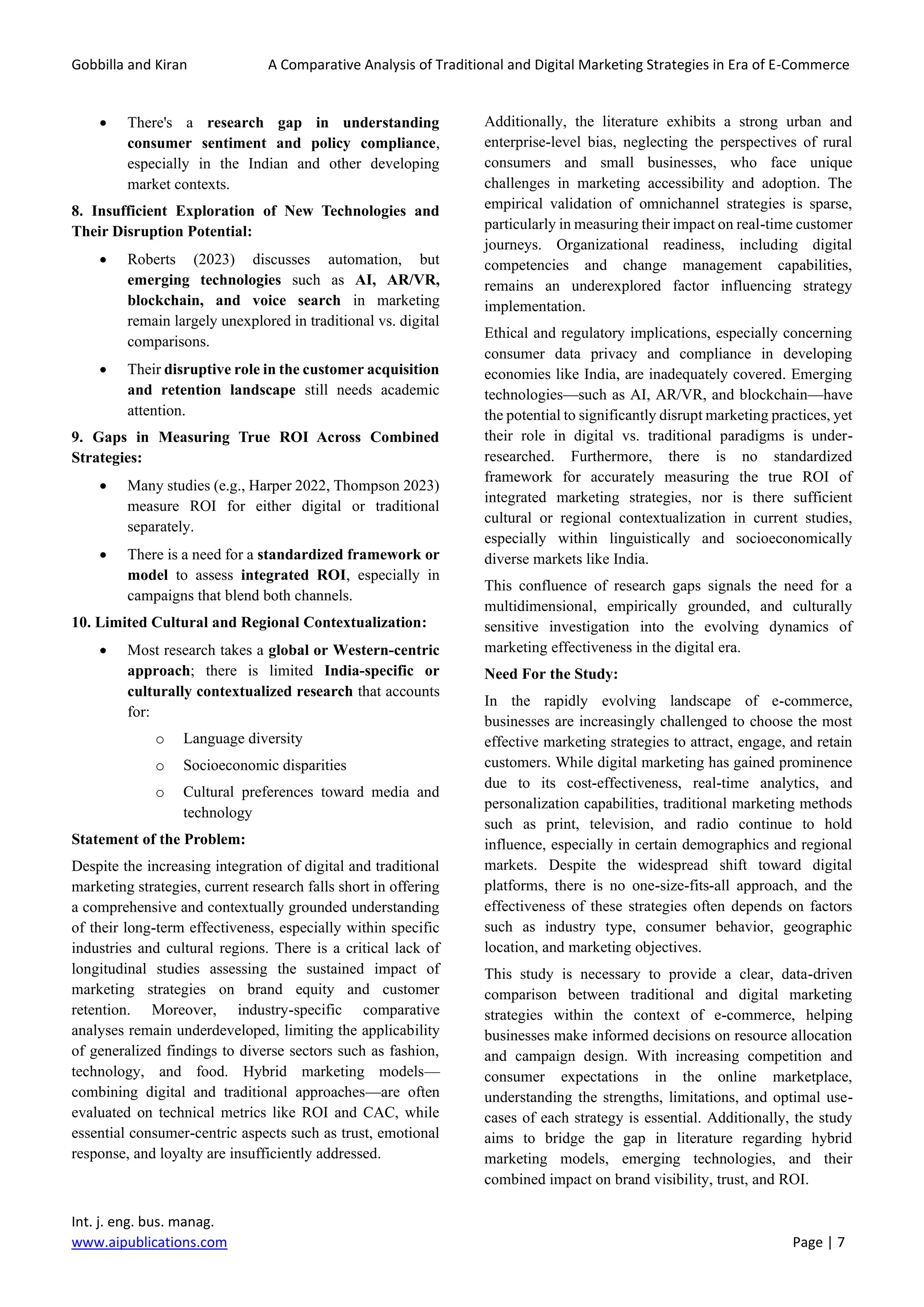 Gobbilla and Kiran A Comparative Analysis of Traditional and Digital Marketing Strategies in Era of E-Commerce
Int. j. eng. bus. manag.
www.aipublications.com Page | 7
• There's a research gap in understanding
consumer sentiment and policy compliance,
especially in the Indian and other developing
market contexts.
8. Insufficient Exploration of New Technologies and
Their Disruption Potential:
• Roberts (2023) discusses automation, but
emerging technologies such as AI, AR/VR,
blockchain, and voice search in marketing
remain largely unexplored in traditional vs. digital
comparisons.
• Their disruptive role in the customer acquisition
and retention landscape still needs academic
attention.
9. Gaps in Measuring True ROI Across Combined
Strategies:
• Many studies (e.g., Harper 2022, Thompson 2023)
measure ROI for either digital or traditional
separately.
• There is a need for a standardized framework or
model to assess integrated ROI, especially in
campaigns that blend both channels.
10. Limited Cultural and Regional Contextualization:
• Most research takes a global or Western-centric
approach; there is limited India-specific or
culturally contextualized research that accounts
for:
o Language diversity
o Socioeconomic disparities
o Cultural preferences toward media and
technology
Statement of the Problem:
Despite the increasing integration of digital and traditional
marketing strategies, current research falls short in offering
a comprehensive and contextually grounded understanding
of their long-term effectiveness, especially within specific
industries and cultural regions. There is a critical lack of
longitudinal studies assessing the sustained impact of
marketing strategies on brand equity and customer
retention. Moreover, industry-specific comparative
analyses remain underdeveloped, limiting the applicability
of generalized findings to diverse sectors such as fashion,
technology, and food. Hybrid marketing models—
combining digital and traditional approaches—are often
evaluated on technical metrics like ROI and CAC, while
essential consumer-centric aspects such as trust, emotional
response, and loyalty are insufficiently addressed.
Additionally, the literature exhibits a strong urban and
enterprise-level bias, neglecting the perspectives of rural
consumers and small businesses, who face unique
challenges in marketing accessibility and adoption. The
empirical validation of omnichannel strategies is sparse,
particularly in measuring their impact on real-time customer
journeys. Organizational readiness, including digital
competencies and change management capabilities,
remains an underexplored factor influencing strategy
implementation.
Ethical and regulatory implications, especially concerning
consumer data privacy and compliance in developing
economies like India, are inadequately covered. Emerging
technologies—such as AI, AR/VR, and blockchain—have
the potential to significantly disrupt marketing practices, yet
their role in digital vs. traditional paradigms is under-
researched. Furthermore, there is no standardized
framework for accurately measuring the true ROI of
integrated marketing strategies, nor is there sufficient
cultural or regional contextualization in current studies,
especially within linguistically and socioeconomically
diverse markets like India.
This confluence of research gaps signals the need for a
multidimensional, empirically grounded, and culturally
sensitive investigation into the evolving dynamics of
marketing effectiveness in the digital era.
Need For the Study:
In the rapidly evolving landscape of e-commerce,
businesses are increasingly challenged to choose the most
effective marketing strategies to attract, engage, and retain
customers. While digital marketing has gained prominence
due to its cost-effectiveness, real-time analytics, and
personalization capabilities, traditional marketing methods
such as print, television, and radio continue to hold
influence, especially in certain demographics and regional
markets. Despite the widespread shift toward digital
platforms, there is no one-size-fits-all approach, and the
effectiveness of these strategies often depends on factors
such as industry type, consumer behavior, geographic
location, and marketing objectives.
This study is necessary to provide a clear, data-driven
comparison between traditional and digital marketing
strategies within the context of e-commerce, helping
businesses make informed decisions on resource allocation
and campaign design. With increasing competition and
consumer expectations in the online marketplace,
understanding the strengths, limitations, and optimal use-
cases of each strategy is essential. Additionally, the study
aims to bridge the gap in literature regarding hybrid
marketing models, emerging technologies, and their
combined impact on brand visibility, trust, and ROI.
 