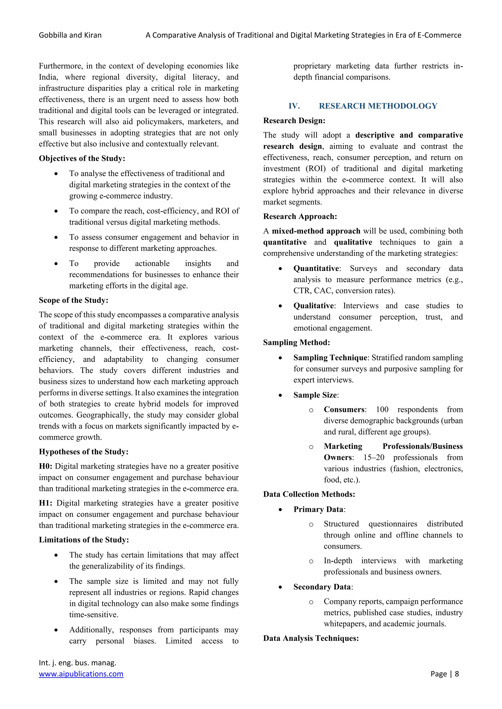 Gobbilla and Kiran A Comparative Analysis of Traditional and Digital Marketing Strategies in Era of E-Commerce
Int. j. eng. bus. manag.
www.aipublications.com Page | 8
Furthermore, in the context of developing economies like
India, where regional diversity, digital literacy, and
infrastructure disparities play a critical role in marketing
effectiveness, there is an urgent need to assess how both
traditional and digital tools can be leveraged or integrated.
This research will also aid policymakers, marketers, and
small businesses in adopting strategies that are not only
effective but also inclusive and contextually relevant.
Objectives of the Study:
• To analyse the effectiveness of traditional and
digital marketing strategies in the context of the
growing e-commerce industry.
• To compare the reach, cost-efficiency, and ROI of
traditional versus digital marketing methods.
• To assess consumer engagement and behavior in
response to different marketing approaches.
• To provide actionable insights and
recommendations for businesses to enhance their
marketing efforts in the digital age.
Scope of the Study:
The scope of this study encompasses a comparative analysis
of traditional and digital marketing strategies within the
context of the e-commerce era. It explores various
marketing channels, their effectiveness, reach, cost-
efficiency, and adaptability to changing consumer
behaviors. The study covers different industries and
business sizes to understand how each marketing approach
performs in diverse settings. It also examines the integration
of both strategies to create hybrid models for improved
outcomes. Geographically, the study may consider global
trends with a focus on markets significantly impacted by e-
commerce growth.
Hypotheses of the Study:
H0: Digital marketing strategies have no a greater positive
impact on consumer engagement and purchase behaviour
than traditional marketing strategies in the e-commerce era.
H1: Digital marketing strategies have a greater positive
impact on consumer engagement and purchase behaviour
than traditional marketing strategies in the e-commerce era.
Limitations of the Study:
• The study has certain limitations that may affect
the generalizability of its findings.
• The sample size is limited and may not fully
represent all industries or regions. Rapid changes
in digital technology can also make some findings
time-sensitive.
• Additionally, responses from participants may
carry personal biases. Limited access to
proprietary marketing data further restricts in-
depth financial comparisons.
IV. RESEARCH METHODOLOGY
Research Design:
The study will adopt a descriptive and comparative
research design, aiming to evaluate and contrast the
effectiveness, reach, consumer perception, and return on
investment (ROI) of traditional and digital marketing
strategies within the e-commerce context. It will also
explore hybrid approaches and their relevance in diverse
market segments.
Research Approach:
A mixed-method approach will be used, combining both
quantitative and qualitative techniques to gain a
comprehensive understanding of the marketing strategies:
• Quantitative: Surveys and secondary data
analysis to measure performance metrics (e.g.,
CTR, CAC, conversion rates).
• Qualitative: Interviews and case studies to
understand consumer perception, trust, and
emotional engagement.
Sampling Method:
• Sampling Technique: Stratified random sampling
for consumer surveys and purposive sampling for
expert interviews.
• Sample Size:
o Consumers: 100 respondents from
diverse demographic backgrounds (urban
and rural, different age groups).
o Marketing Professionals/Business
Owners: 15–20 professionals from
various industries (fashion, electronics,
food, etc.).
Data Collection Methods:
• Primary Data:
o Structured questionnaires distributed
through online and offline channels to
consumers.
o In-depth interviews with marketing
professionals and business owners.
• Secondary Data:
o Company reports, campaign performance
metrics, published case studies, industry
whitepapers, and academic journals.
Data Analysis Techniques:
 